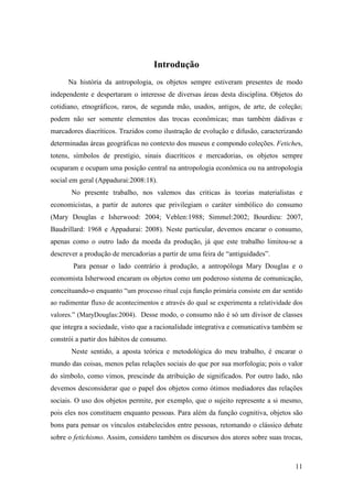 11
Introdução
Na história da antropologia, os objetos sempre estiveram presentes de modo
independente e despertaram o interesse de diversas áreas desta disciplina. Objetos do
cotidiano, etnográficos, raros, de segunda mão, usados, antigos, de arte, de coleção;
podem não ser somente elementos das trocas econômicas; mas também dádivas e
marcadores diacríticos. Trazidos como ilustração de evolução e difusão, caracterizando
determinadas áreas geográficas no contexto dos museus e compondo coleções. Fetiches,
totens, símbolos de prestígio, sinais diacríticos e mercadorias, os objetos sempre
ocuparam e ocupam uma posição central na antropologia econômica ou na antropologia
social em geral (Appadurai:2008:18).
No presente trabalho, nos valemos das criticas às teorias materialistas e
economicistas, a partir de autores que privilegiam o caráter simbólico do consumo
(Mary Douglas e Isherwood: 2004; Veblen:1988; Simmel:2002; Bourdieu: 2007,
Baudrillard: 1968 e Appadurai: 2008). Neste particular, devemos encarar o consumo,
apenas como o outro lado da moeda da produção, já que este trabalho limitou-se a
descrever a produção de mercadorias a partir de uma feira de “antiguidades”.
Para pensar o lado contrário à produção, a antropóloga Mary Douglas e o
economista Isherwood encaram os objetos como um poderoso sistema de comunicação,
conceituando-o enquanto “um processo ritual cuja função primária consiste em dar sentido
ao rudimentar fluxo de acontecimentos e através do qual se experimenta a relatividade dos
valores.” (MaryDouglas:2004). Desse modo, o consumo não é só um divisor de classes
que integra a sociedade, visto que a racionalidade integrativa e comunicativa também se
constrói a partir dos hábitos de consumo.
Neste sentido, a aposta teórica e metodológica do meu trabalho, é encarar o
mundo das coisas, menos pelas relações sociais do que por sua morfologia; pois o valor
do símbolo, como vimos, prescinde da atribuição de significados. Por outro lado, não
devemos desconsiderar que o papel dos objetos como ótimos mediadores das relações
sociais. O uso dos objetos permite, por exemplo, que o sujeito represente a si mesmo,
pois eles nos constituem enquanto pessoas. Para além da função cognitiva, objetos são
bons para pensar os vínculos estabelecidos entre pessoas, retomando o clássico debate
sobre o fetichismo. Assim, considero também os discursos dos atores sobre suas trocas,
 