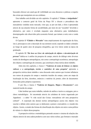 12
buscando oferecer um canal que dê visibilidade aos seus discursos e práticas a respeito
das coisas que manipulam em seu cotidiano.
Este trabalho está dividido em três capítulos. O capítulo I “Feiras e Antiguidades”
apresenta o contexto geral da Feira da Praça XV e discute a procedência das
mercadorias vendidas neste mercado, visto que, se por um lado, a feira é apresentada
através de sua atraente forma de sociabilidade, por meio de um “escambo” divertido e
alternativo, por outro é revelada enquanto uma alternativa para trabalhadores
desempregados não absorvidos pela economia formal, que tentam a sorte com a venda
de rua.
O Capítulo II “Cidades e Mercados” trata empiricamente da organização da feira,
isto é, preocupa-se com a descrição de sua estrutura social, expondo os dados coletados
ao longo de quatro anos de pesquisa etnográfica, que teve início ainda na época da
graduação.
O capítulo III “Do luxo ao Lixo: da valorização de objetos e desvalorização de
pessoas” dedica-se à análise da pesquisa de campo, através do diálogo entre diversos
modos de abordagens antropológicas, tais como a antropologia econômica, antropologia
dos objetos e antropologia do consumo, que constituem a base teórica deste trabalho.
Além dos três capítulos, o Anexo 1 “Cadernos de notas de leitura: os objetos
valiosos e a antropologia, teorias e caminhos de uma pesquisa” apresenta a
perspectiva teórica deste trabalho e uma discussão entre autores que tiveram influência
nos rumos da pesquisa de campo e materiais trazidos do campo, como um mapa de
localização da feira, desenhos, anúncios e matérias de jornais; além de documentos
fornecidos pelos próprios expositores.
E por fim, o Anexo 2 “Caderno de Imagens, Mapas e Documentos”, com
material trazido do campo.
Cabe lembrar que neste trabalho, método de análise e teoria se conjugam, pois a
chave metodológica foi encontrada através da coletânea de textos organizada por
Appadurai – a saber “A vida social das Coisas: mercadorias sob uma perspectiva
cultural” . A exposição das demais teorias antropológicas acerca dos objetos visa
suscitar o debate entre autores que se dedicaram a pensar a mercadoria e o mundo dos
objetos. Assim, o estudo das formas de classificação dos objetos em meio a uma política
de valores é o objeto dessa pesquisa.
A perspectiva teórica e metodológica pretende encarar o sistema de relações dos
objetos através de uma cadeia produtiva com seus vários nichos, que formam o mercado
 