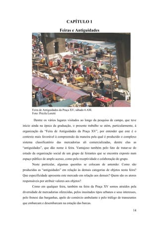 14
CAPÍTULO 1
Feiras e Antiguidades
Feira de Antiguidades da Praça XV, sábado 6 AM.
Foto: Pricila Loretti
Dentre os vários lugares visitados ao longo da pesquisa de campo, que teve
início ainda na época da graduação, o presente trabalho se atém, particularmente, à
organização da “Feira de Antiguidades da Praça XV”, por entender que este é o
contexto mais favorável à compreensão da maneira pela qual é produzido o complexo
sistema classificatório das mercadorias ali comercializadas, dentre elas as
“antiguidades”, que dão nome à feira. Vantajoso também pelo fato de tratar-se do
estudo da organização social de um grupo de feirantes que se encontra exposto num
espaço público de amplo acesso, como pela receptividade e colaboração do grupo.
Neste particular, algumas questões se colocam de antemão: Como são
produzidas as “antiguidades” em relação às demais categorias de objetos nesta feira?
Que especificidade apresenta este mercado em relação aos demais? Quem são os atores
responsáveis por atribuir valores aos objetos?
Como em qualquer feira, também na feira da Praça XV somos atraídos pela
diversidade de mercadorias oferecidas, pelos inusitados tipos urbanos e seus interesses,
pelo frenesi das barganhas, apelo do comércio ambulante e pelo tráfego de transeuntes
que embarcam e desembarcam na estação das barcas.
 