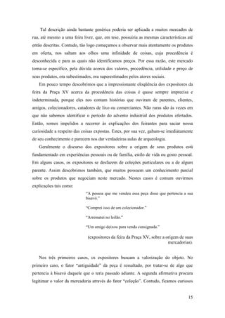15
Tal descrição ainda bastante genérica poderia ser aplicada a muitos mercados de
rua, até mesmo a uma feira livre, que, em tese, possuiria as mesmas características até
então descritas. Contudo, tão logo começamos a observar mais atentamente os produtos
em oferta, nos saltam aos olhos uma infinidade de coisas, cuja procedência é
desconhecida e para as quais não identificamos preços. Por essa razão, este mercado
torna-se específico, pela dúvida acerca dos valores, procedência, utilidade e preço de
seus produtos, ora subestimados, ora superestimados pelos atores sociais.
Em pouco tempo descobrimos que a impressionante eloqüência dos expositores da
feira da Praça XV acerca da procedência das coisas é quase sempre imprecisa e
indeterminada, porque eles nos contam histórias que ouviram de parentes, clientes,
amigos, colecionadores, catadores de lixo ou comerciantes. Não raras são às vezes em
que não sabemos identificar o período do advento industrial dos produtos ofertados.
Então, somos impelidos a recorrer às explicações dos feirantes para saciar nossa
curiosidade a respeito das coisas expostas. Estes, por sua vez, gabam-se imediatamente
de seu conhecimento e parecem nos dar verdadeiras aulas de arqueologia.
Geralmente o discurso dos expositores sobre a origem de seus produtos está
fundamentado em experiências pessoais ou de família, estilo de vida ou gosto pessoal.
Em alguns casos, os expositores se desfazem de coleções particulares ou a de algum
parente. Assim descobrimos também, que muitos possuem um conhecimento parcial
sobre os produtos que negociam neste mercado. Nestes casos é comum ouvirmos
explicações tais como:
“A pessoa que me vendeu essa peça disse que pertencia a sua
bisavó.”
“Comprei isso de um colecionador.”
“Arrematei no leilão.”
“Um amigo deixou para venda consignada.”
(expositores da feira da Praça XV, sobre a origem de suas
mercadorias).
Nos três primeiros casos, os expositores buscam a valorização do objeto. No
primeiro caso, o fator “antiguidade” da peça é ressaltado, por tratar-se de algo que
pertencia à bisavó daquele que o teria passado adiante. A segunda afirmativa procura
legitimar o valor da mercadoria através do fator “coleção”. Contudo, ficamos curiosos
 