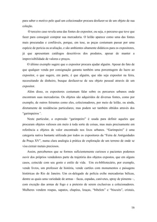 16
para saber o motivo pelo qual um colecionador procura desfazer-se de um objeto de sua
coleção.
O terceiro caso revela uma das fontes do expositor, ou seja, o percurso que teve que
fazer para conseguir comprar sua mercadoria. O leilão aparece como uma das fontes
mais procuradas e confiáveis, porque, em tese, as peças costumam passar por uma
espécie de perícia ou avaliação, e são ambientes altamente didáticos para os expositores,
já que apresentam catálogos descritivos dos produtos, apesar de manter a
imprevisibilidade de valores e preços.
O último exemplo sugere que o expositor procura ajudar alguém. Apesar do fato de
que qualquer venda por consignação garanta também uma porcentagem do lucro ao
expositor, o que sugere, em parte, é que alguém, que não seja expositor na feira,
necessitando de dinheiro, busque desfazer-se de seu objeto pessoal através de um
expositor.
Além disso, os expositores costumam falar sobre os percursos urbanos onde
encontram suas mercadorias. Os objetos são adquiridos de diversas fontes, como por
exemplo, de outros feirantes como eles, colecionadores, por meio de leilão, ou ainda,
diretamente de residências particulares; mas podem ser também obtidos através dos
“garimpeiros”.
Neste particular, a expressão “garimpeiro” é usada para definir aqueles que
procuram objetos valiosos em meio à toda sorte de coisas, mas mais precisamente em
referência a objetos de valor encontrado nos lixos urbanos. “Garimpeiro” é uma
categoria nativa bastante utilizada por todos os expositores da “Feira de Antiguidades
da Praça XV”, numa clara analogia à prática de exploração de um terreno de onde se
visa extrair metais preciosos.
Assim, percebemos que se formos suficientemente curiosos e pacientes podemos
ouvir dos próprios vendedores parte da trajetória dos objetos expostos, que em alguns
casos, coincide com seu gosto e estilo de vida. Um ex-bibliotecário, por exemplo,
vende livros, um professor de história, vende cartões com monumentos e paisagens
históricas do Rio de Janeiro. Um ex-delegado de polícia exibe mercadorias bélicas,
dentre as quais uma variedade de armas – facas, espadas, canivetes, spray de pimenta –,
com exceção das armas de fogo e a pretexto de serem exclusivas a colecionadores.
Mulheres vendem roupas, sapatos, chapéus, louças, “bibelots” e “biscuits”, cristais,
 