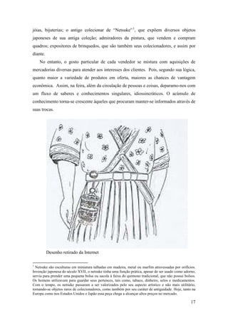 17
jóias, bijuterias; o antigo colecionar de “Netsuke”0F
1
, que expõem diversos objetos
japoneses de sua antiga coleção; admiradores da pintura, que vendem e compram
quadros; expositores de brinquedos, que são também seus colecionadores, e assim por
diante.
No entanto, o gosto particular de cada vendedor se mistura com aquisições de
mercadorias diversas para atender aos interesses dos clientes. Pois, segundo sua lógica,
quanto maior a variedade de produtos em oferta, maiores as chances de vantagem
econômica. Assim, na feira, além da circulação de pessoas e coisas, deparamo-nos com
um fluxo de saberes e conhecimentos singulares, idiossincráticos. O acúmulo de
conhecimento torna-se crescente àqueles que procuram manter-se informados através de
suas trocas.
Desenho retirado da Internet
1
Netsuke são esculturas em miniatura talhadas em madeira, metal ou marfim atravessadas por orifícios.
Invenção japonesa do século XVII, o netsuke tinha uma função prática, apesar de ser usado como adorno,
servia para prender uma pequena bolsa ou sacola à faixa do quimono tradicional, que não possui bolsos.
Os homens utilizavam para guardar seus pertences, tais como, tabaco, dinheiro, selos e medicamentos.
Com o tempo, os netsuke passaram a ser valorizados pelo seu aspecto artístico e não mais utilitário,
tornando-se objetos raros de colecionadores, como também por seu caráter de antiguidade. Hoje, tanto na
Europa como nos Estados Unidos e Japão essa peça chega a alcançar altos preços no mercado.
 
