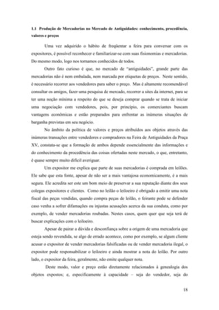 18
1.1 Produção de Mercadorias no Mercado de Antiguidades: conhecimento, procedência,
valores e preços
Uma vez adquirido o hábito de freqüentar a feira para conversar com os
expositores, é possível reconhecer e familiarizar-se com suas fisionomias e mercadorias.
Do mesmo modo, logo nos tornamos conhecidos de todos.
Outro fato curioso é que, no mercado de “antiguidades”, grande parte das
mercadorias não é nem embalada, nem marcada por etiquetas de preços. Neste sentido,
é necessário recorrer aos vendedores para saber o preço. Mas é altamente recomendável
consultar os amigos, fazer uma pesquisa de mercado, recorrer a sites da internet, para se
ter uma noção mínima a respeito do que se deseja comprar quando se trata de iniciar
uma negociação com vendedores, pois, por princípio, os comerciantes buscam
vantagens econômicas e estão preparados para enfrentar as inúmeras situações de
barganha previstas em seu negócio.
No âmbito da política de valores e preços atribuídos aos objetos através das
inúmeras transações entre vendedores e compradores na Feira de Antiguidades da Praça
XV, constata-se que a formação de ambos depende essencialmente das informações e
do conhecimento da procedência das coisas ofertadas neste mercado, o que, entretanto,
é quase sempre muito difícil averiguar.
Um expositor me explica que parte de suas mercadorias é comprada em leilões.
Ele sabe que esta fonte, apesar de não ser a mais vantajosa economicamente, é a mais
segura. Ele acredita ser este um bom meio de preservar a sua reputação diante dos seus
colegas expositores e clientes. Como no leilão o leiloeiro é obrigado a emitir uma nota
fiscal das peças vendidas, quando compra peças de leilão, o feirante pode se defender
caso venha a sofrer difamações ou injustas acusações acerca da sua conduta, como por
exemplo, de vender mercadorias roubadas. Nestes casos, quem quer que seja terá de
buscar explicações com o leiloeiro.
Apesar de pairar a dúvida e desconfiança sobre a origem de uma mercadoria que
esteja sendo revendida, se algo de errado acontece, como por exemplo, se algum cliente
acusar o expositor de vender mercadorias falsificadas ou de vender mercadoria ilegal, o
expositor pode responsabilizar o leiloeiro e ainda mostrar a nota do leilão. Por outro
lado, o expositor da feira, geralmente, não emite qualquer nota.
Deste modo, valor e preço estão diretamente relacionados à genealogia dos
objetos expostos; e, especificamente à capacidade – seja do vendedor, seja do
 