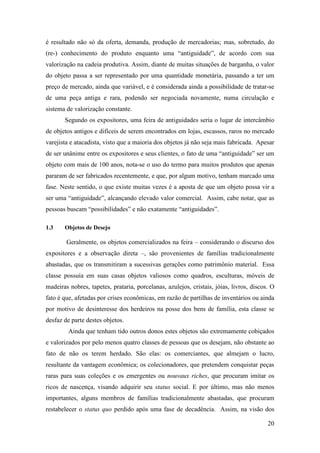 20
é resultado não só da oferta, demanda, produção de mercadorias; mas, sobretudo, do
(re-) conhecimento do produto enquanto uma “antiguidade”, de acordo com sua
valorização na cadeia produtiva. Assim, diante de muitas situações de barganha, o valor
do objeto passa a ser representado por uma quantidade monetária, passando a ter um
preço de mercado, ainda que variável, e é considerada ainda a possibilidade de tratar-se
de uma peça antiga e rara, podendo ser negociada novamente, numa circulação e
sistema de valorização constante.
Segundo os expositores, uma feira de antiguidades seria o lugar de intercâmbio
de objetos antigos e difíceis de serem encontrados em lojas, escassos, raros no mercado
varejista e atacadista, visto que a maioria dos objetos já não seja mais fabricada. Apesar
de ser unânime entre os expositores e seus clientes, o fato de uma “antiguidade” ser um
objeto com mais de 100 anos, nota-se o uso do termo para muitos produtos que apenas
pararam de ser fabricados recentemente, e que, por algum motivo, tenham marcado uma
fase. Neste sentido, o que existe muitas vezes é a aposta de que um objeto possa vir a
ser uma “antiguidade”, alcançando elevado valor comercial. Assim, cabe notar, que as
pessoas buscam “possibilidades” e não exatamente “antiguidades”.
1.3 Objetos de Desejo
Geralmente, os objetos comercializados na feira – considerando o discurso dos
expositores e a observação direta –, são provenientes de famílias tradicionalmente
abastadas, que os transmitiram a sucessivas gerações como patrimônio material. Essa
classe possuía em suas casas objetos valiosos como quadros, esculturas, móveis de
madeiras nobres, tapetes, prataria, porcelanas, azulejos, cristais, jóias, livros, discos. O
fato é que, afetadas por crises econômicas, em razão de partilhas de inventários ou ainda
por motivo de desinteresse dos herdeiros na posse dos bens de família, esta classe se
desfaz de parte destes objetos.
Ainda que tenham tido outros donos estes objetos são extremamente cobiçados
e valorizados por pelo menos quatro classes de pessoas que os desejam, não obstante ao
fato de não os terem herdado. São elas: os comerciantes, que almejam o lucro,
resultante da vantagem econômica; os colecionadores, que pretendem conquistar peças
raras para suas coleções e os emergentes ou nouvaux riches, que procuram imitar os
ricos de nascença, visando adquirir seu status social. E por último, mas não menos
importantes, alguns membros de famílias tradicionalmente abastadas, que procuram
restabelecer o status quo perdido após uma fase de decadência. Assim, na visão dos
 