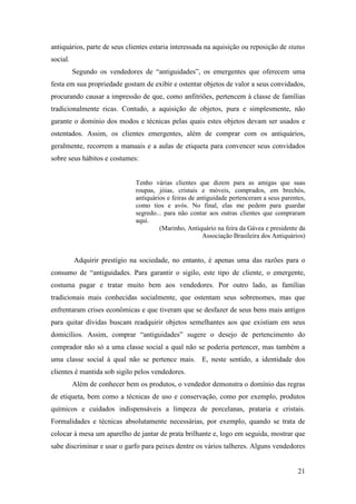 21
antiquários, parte de seus clientes estaria interessada na aquisição ou reposição de status
social.
Segundo os vendedores de “antiguidades”, os emergentes que oferecem uma
festa em sua propriedade gostam de exibir e ostentar objetos de valor a seus convidados,
procurando causar a impressão de que, como anfitriões, pertencem à classe de famílias
tradicionalmente ricas. Contudo, a aquisição de objetos, pura e simplesmente, não
garante o domínio dos modos e técnicas pelas quais estes objetos devam ser usados e
ostentados. Assim, os clientes emergentes, além de comprar com os antiquários,
geralmente, recorrem a manuais e a aulas de etiqueta para convencer seus convidados
sobre seus hábitos e costumes:
Tenho várias clientes que dizem para as amigas que suas
roupas, jóias, cristais e móveis, comprados, em brechós,
antiquários e feiras de antiguidade pertenceram a seus parentes,
como tios e avós. No final, elas me pedem para guardar
segredo... para não contar aos outras clientes que compraram
aqui.
(Marinho, Antiquário na feira da Gávea e presidente da
Associação Brasileira dos Antiquários)
Adquirir prestígio na sociedade, no entanto, é apenas uma das razões para o
consumo de “antiguidades. Para garantir o sigilo, este tipo de cliente, o emergente,
costuma pagar e tratar muito bem aos vendedores. Por outro lado, as famílias
tradicionais mais conhecidas socialmente, que ostentam seus sobrenomes, mas que
enfrentaram crises econômicas e que tiveram que se desfazer de seus bens mais antigos
para quitar dívidas buscam readquirir objetos semelhantes aos que existiam em seus
domicílios. Assim, comprar “antiguidades” sugere o desejo de pertencimento do
comprador não só a uma classe social a qual não se poderia pertencer, mas também a
uma classe social à qual não se pertence mais. E, neste sentido, a identidade dos
clientes é mantida sob sigilo pelos vendedores.
Além de conhecer bem os produtos, o vendedor demonstra o domínio das regras
de etiqueta, bem como a técnicas de uso e conservação, como por exemplo, produtos
químicos e cuidados indispensáveis a limpeza de porcelanas, prataria e cristais.
Formalidades e técnicas absolutamente necessárias, por exemplo, quando se trata de
colocar à mesa um aparelho de jantar de prata brilhante e, logo em seguida, mostrar que
sabe discriminar e usar o garfo para peixes dentre os vários talheres. Alguns vendedores
 