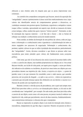 22
oferecem a seus clientes aulas de etiqueta para que se possa impressionar seus
comensais.
Ao contrário dos compradores emergentes que buscam, através da aquisição das
“antiguidades”, marcar o pertencimento à classe social dos tradicionalmente ricos, cujos
valores são identificados através de comportamentos gestuais e discursivos, os
vendedores assumem uma postura oposta. Geralmente, expositores e antiquários vestem
roupas velhas e surradas, apresentando um aspecto sujo, devido ao manuseio de tantas
coisas (antigas, velhas, usadas) das quais é preciso “retirar a poeira”. Entretanto, se não
há ostentação das riquezas materiais – e de fato não o fazem –, não se furtam de
esbanjar sua erudição e conhecimento acerca do mundo material.
Neste sentido, no âmbito da formação de uma política de valores, estão em jogo,
tanto a informação e o conhecimento como a ignorância e a desinformação de todos os
atores engajados nos processos de negociação. Informação e conhecimento são,
portanto, capitais valiosos no que se refere à produção das mercadorias, particularmente
das “antiguidades”. Assim, devemos considerar o que dizem as pessoas sobre suas
mercadorias para tentar entender quais valores são fundamentais nesta economia
política.
Cabe notar, que não só nos discursos dos atores é possível encontrar dados sobre
a vida e a carreira dos objetos, mas também propriamente nos objetos em si. Um cristal
Bacarat trincado, um tecido de seda puído, um tapete persa rasgado, e assim por diante,
são indicativos de acidentes ou incidentes, de possíveis maus tratos aos objetos por seus
possuidores durante sua trajetória de vida. Assim, a trajetória do objeto – o ponto de
partida; como e em que momento foi concebido; como e onde nasceu; que caminho
percorreu; até seu ponto de chegada –, se opõe a sua carreira – relativa às expectativas
e posições que este pode alcançar apesar dos obstáculos em seu destino; o sucesso ou o
fracasso de acordo com sua trajetória de vida.
Bastante comum é a dúvida acerca da procedência, sem a qual será sempre mais
difícil fazer previsões sobre a carreira a ser alcançada pelos objetos, se ele será ou não
considerado uma “antiguidade”, por exemplo. De todo modo, para fazer previsões sobre
a carreira de um objeto, assim como a de uma pessoa, me parece razoável conhecer sua
trajetória de vida, ainda que parcialmente, através de duas maneiras, fundamentalmente:
suas características intrínsecas e o discurso dos que o manipulam.
Buscar as impressões no próprio objeto é um modo de interação entre clientes e
mercadorias, independente do que lhes diga o expositor. Durante um passeio na feira é
 