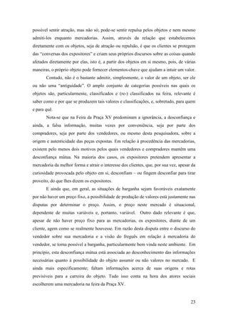23
possível sentir atração, mas não só; pode-se sentir repulsa pelos objetos e nem mesmo
admiti-los enquanto mercadorias. Assim, através da relação que estabelecemos
diretamente com os objetos, seja de atração ou repulsão, é que os clientes se protegem
das “conversas dos expositores” e criam seus próprios discursos sobre as coisas quando
afetados diretamente por elas, isto é, a partir dos objetos em si mesmo, pois, de várias
maneiras, o próprio objeto pode fornecer elementos-chave que ajudam a intuir um valor.
Contudo, não é o bastante admitir, simplesmente, o valor de um objeto, ser ele
ou não uma “antiguidade”. O amplo conjunto de categorias possíveis nas quais os
objetos são, particularmente, classificados e (re-) classificados na feira, relevante é
saber como e por que se produzem tais valores e classificações, e, sobretudo, para quem
e para quê.
Nota-se que na Feira da Praça XV predominam a ignorância, a desconfiança e
ainda, a falsa informação, muitas vezes por conveniência, seja por parte dos
compradores, seja por parte dos vendedores, ou mesmo desta pesquisadora, sobre a
origem e autenticidade das peças expostas. Em relação à procedência das mercadorias,
existem pelo menos dois motivos pelos quais vendedores e compradores mantêm uma
desconfiança mútua. Na maioria dos casos, os expositores pretendem apresentar a
mercadoria da melhor forma e atrair o interesse dos clientes, que, por sua vez, apesar da
curiosidade provocada pelo objeto em si, desconfiam – ou fingem desconfiar para tirar
proveito, do que lhes dizem os expositores.
E ainda que, em geral, as situações de barganha sejam favoráveis exatamente
por não haver um preço fixo, a possibilidade de produção de valores está justamente nas
disputas por determinar o preço. Assim, o preço neste mercado é situacional,
dependente de muitas variáveis e, portanto, variável. Outro dado relevante é que,
apesar de não haver preço fixo para as mercadorias, os expositores, diante de um
cliente, agem como se realmente houvesse. Em razão desta disputa entre o discurso do
vendedor sobre sua mercadoria e a visão do freguês em relação à mercadoria do
vendedor, se torna possível a barganha, particularmente bem vinda neste ambiente. Em
princípio, esta desconfiança mútua está associada ao desconhecimento das informações
necessárias quanto à possibilidade do objeto assumir ou não valores no mercado. E
ainda mais especificamente; faltam informações acerca de suas origens e rotas
previsíveis para a carreira do objeto. Tudo isso conta na hora dos atores sociais
escolherem uma mercadoria na feira da Praça XV.
 