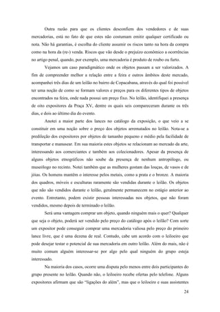 24
Outra razão para que os clientes desconfiem dos vendedores e de suas
mercadorias, está no fato de que estes não costumam emitir qualquer certificado ou
nota. Não há garantias, é escolha do cliente assumir os riscos tanto na hora da compra
como na hora da (re-) venda. Riscos que vão desde o prejuízo econômico a ocorrências
no artigo penal, quando, por exemplo, uma mercadoria é produto de roubo ou furto.
Vejamos um caso paradigmático onde os objetos passam a ser valorizados. A
fim de compreender melhor a relação entre a feira e outros âmbitos deste mercado,
acompanhei três dias de um leilão no bairro de Copacabana, através do qual foi possível
ter uma noção de como se formam valores e preços para os diferentes tipos de objetos
encontrados na feira, onde nada possui um preço fixo. No leilão, identifiquei a presença
de oito expositores da Praça XV, dentre os quais seis compareceram durante os três
dias, e dois ao último dia do evento.
Anotei a maior parte dos lances no catálogo da exposição, o que veio a se
constituir em uma noção sobre o preço dos objetos arrematados no leilão. Nota-se a
predileção dos expositores por objetos de tamanho pequeno e médio pela facilidade de
transportar e manusear. Em sua maioria estes objetos se relacionam ao mercado da arte,
interessando aos comerciantes e também aos colecionadores. Apesar da presença de
alguns objetos etnográficos não soube da presença de nenhum antropólogo, ou
museólogo no recinto. Notei também que as mulheres gostam das louças, de vasos e de
jóias. Os homens mantêm o interesse pelos metais, como a prata e o bronze. A maioria
dos quadros, móveis e esculturas raramente são vendidas durante o leilão. Os objetos
que não são vendidos durante o leilão, geralmente permanecem no estágio anterior ao
evento. Entretanto, podem existir pessoas interessadas nos objetos, que não foram
vendidos, mesmo depois de terminado o leilão.
Será uma vantagem comprar um objeto, quando ninguém mais o quer? Qualquer
que seja o objeto, poderá ser vendido pelo preço do catálogo após o leilão? Com sorte
um expositor pode conseguir comprar uma mercadoria valiosa pelo preço do primeiro
lance livre, que é uma dezena de real. Contudo, cabe um acordo com o leiloeiro que
pode desejar testar o potencial de sua mercadoria em outro leilão. Além do mais, não é
muito comum alguém interessar-se por algo pelo qual ninguém do grupo esteja
interessado.
Na maioria dos casos, ocorre uma disputa pelo menos entre dois participantes do
grupo presente no leilão. Quando não, o leiloeiro recebe ofertas pelo telefone. Alguns
expositores afirmam que são “ligações do além”, mas que o leiloeiro e suas assistentes
 