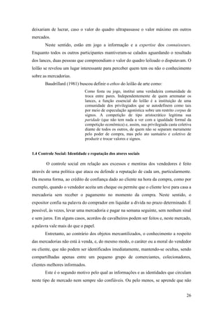26
deixariam de lucrar, caso o valor do quadro ultrapassasse o valor máximo em outros
mercados.
Neste sentido, estão em jogo a informação e a expertise dos connaisseurs.
Enquanto todos os outros participantes mantiveram-se calados aguardando o resultado
dos lances, duas pessoas que compreendiam o valor do quadro leiloado o disputavam. O
leilão se revelou um lugar interessante para perceber quem tem ou não o conhecimento
sobre as mercadorias.
Baudrillard (1981) buscou definir o ethos do leilão de arte como:
Como festa ou jogo, institui uma verdadeira comunidade de
troca entre pares. Independentemente de quem arrematar os
lances, a função essencial do leilão é a instituição de uma
comunidade dos privilegiados que se autodefinem como tais
por meio de especulação agonística sobre um restrito corpus de
signos. A competição de tipo aristocrático legitima sua
paridade (que não tem nada a ver com a igualdade formal da
competição econômica) e, assim, sua privilegiada casta coletiva
diante de todos os outros, de quem não se separam meramente
pelo poder de compra, mas pelo ato suntuário e coletivo de
produzir e trocar valores e signos.
1.4 Controle Social: Identidade e reputação dos atores sociais
O controle social em relação aos excessos e mentiras dos vendedores é feito
através de uma política que ataca ou defende a reputação de cada um, particularmente.
Da mesma forma, ao crédito de confiança dado ao cliente na hora da compra, como por
exemplo, quando o vendedor aceita um cheque ou permite que o cliente leve para casa a
mercadoria sem receber o pagamento no momento da compra. Neste sentido, o
expositor confia na palavra do comprador em liquidar a dívida no prazo determinado. É
possível, às vezes, levar uma mercadoria e pagar na semana seguinte, sem nenhum sinal
e sem juros. Em alguns casos, acordos de cavalheiros podem ser feitos e, neste mercado,
a palavra vale mais do que o papel.
Entretanto, ao contrário dos objetos mercantilizados, o conhecimento a respeito
das mercadorias não está à venda, e, do mesmo modo, o caráter ou a moral do vendedor
ou cliente, que não podem ser identificados imediatamente, mantendo-se ocultas, sendo
compartilhadas apenas entre um pequeno grupo de comerciantes, colecionadores,
clientes melhores informados.
Este é o segundo motivo pelo qual as informações e as identidades que circulam
neste tipo de mercado nem sempre são confiáveis. Ou pelo menos, se aprende que não
 