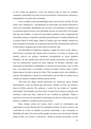 27
se deve confiar nas aparências. Assim, um expositor pode ser tanto um vendedor,
comprador, colecionador, de acordo com sua conveniência, conhecimentos, interesses, e
principalmente, de acordo com as situações.
Como os papéis sociais desempenhados pelos atores da feira da Praça XV são,
muitas vezes, ininteligíveis – principalmente aos desavisados, que buscam relacionar-se
através dos estereótipos, dependemos das conversas e da construção de confiança com
os expositores para ter acesso a suas identidades secretas, por assim dizer. Por exemplo,
dizer que meu trabalho se tratava de uma pesquisa acadêmica sobre a organização da
feira ajudou, porque os expositores acreditam que publicações no mundo acadêmico não
os possam afetar de modo algum. Depois de explicar que meu trabalho resultaria em
uma dissertação de mestrado, aos expositores parecerau-lhes absolutamente inofensivas
as observações e perguntas que eu fazia sobre seu modo de vida.
Esta dificuldade de identificar ocupações e papéis dos atores sociais, dentro e
fora da feira, é recorrente não somente entre os outsiders, os de fora, os clientes; mas
também, refere-se aos próprios expositores, principalmente os recém chegados.
Entretanto, isto não significa dizer que eles não estejam interessados em conhecer-se,
mas este conhecimento acontece de forma implícita. Os feirantes, sobretudo, estão
interessados em identificar as identidades e os interesses de seus clientes. Uma vez feito
isso, o seu desejo passa a ser atender ao desejo de outrem. Passam, então, a buscar
objetos capazes de atrair o desejo do cliente. Pela concepção nativa, cabe identificar e
explorar, principalmente, o desejo dos colecionadores que devotam aos objetos de sua
coleção (ou coleções) verdadeira idolatria, paixão, fetiche.
Vale notar que alguns clientes apresentam aos expositores gostos bastante
idiossincráticos, como um homem que colecionava “selinhos de fruta” que traziam a
marca da fábrica agrícola. Ele confessou o motivo da sua coleção ao “expositor-
colecionador” de brinquedos, que ficou rindo. O cliente ficou um pouco chateado, mas
continuou a andar pela feira a procura de seus “selinhos de qualidade”. Depois o
expositor se convenceu de que podia ser interessante este tipo de coleção, pelo seu valor
histórico, e também os considerou como memorabilia.
Outra situação curiosa são rumores sobre a morte de colecionadores que
supostamente tivessem deixado para trás importantes coleções. Se assim o fazem é com
a pretensão de revelar as intenções de pessoas interessadas e, por conseguinte, as
identidades dos atores. Em certa ocasião, quando conversava com um expositor bastante
antigo na feira, um “cliente” se aproximou. Depois de mútuas provocações, em tom
 