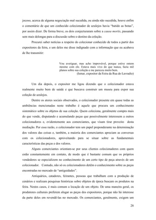 28
jocoso, acerca de alguma negociação mal sucedida, ou ainda não sucedida, houve enfim
o comentário de que um conhecido colecionador de azulejos havia “batido as botas”,
por assim dizer. De forma breve, os dois conjecturaram sobre a causa mortis, passando
sem mais delongas para a discussão sobre o destino da coleção.
Procurei saber notícias a respeito do colecionar conhecido de todos a partir dos
expositores da feira, e um deles me disse indignado com a informação que eu acabava
de lhe transmitir:
Vou averiguar, mas acho improvável, porque estive ontem
mesmo com ele. Estava mais vivo do que nunca, fazia mil
planos sobre sua coleção e me pareceu muito bem.
(Ismar, expositor da Feira da Rua do Lavradio)
Um dia depois, o expositor me ligou dizendo que o colecionador estava
realmente muito bem de saúde e que buscava construir um museu para expor sua
coleção de azulejos.
Dentre os atores sociais observados, o colecionador presente em quase todas as
ambiências mencionadas neste trabalho é aquele que procura um conhecimento
sistemático sobre os objetos de sua coleção. Quem coleciona, geralmente compra mais
do que vende, disputando e acumulando peças que possivelmente interessem a outros
colecionadores e, evidentemente aos comerciantes, que visam tirar proveito desta
mediação. Por essa razão, o colecionador tem um papel preponderante na determinação
dos valores das coisas e, também, a maioria dos comerciantes apreciam as conversas
com os colecionadores, aproveitando para se situar sobre as fundamentais
características das peças e dos valores.
Alguns comerciantes orientam-se por seus clientes colecionadores com quem
estão constantemente em contato, de modo que é bastante comum que os próprios
vendedores se especializem no conhecimento de um certo tipo de peça através de um
colecionador. Contudo, não só os colecionadores detêm o conhecimento sobre as peças
encontradas no mercado de “antiguidades”.
Antiquários, catadores, feirantes, pessoas que trabalham com a produção de
cenários e realizam pesquisas históricas sobre objetos de época buscam os produtos na
feira. Nestes casos, é mais comum a locação de um objeto. De uma maneira geral, os
produtores culturais preferem alugar as peças dos expositores, porque não há interesse
da parte deles em revendê-las no mercado. Os comerciantes, geralmente, exigem um
 