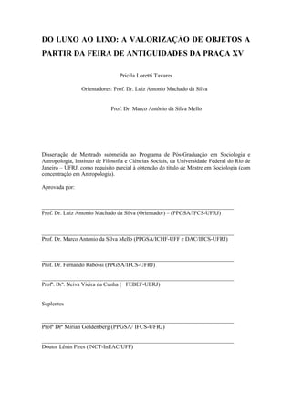 2
DO LUXO AO LIXO: A VALORIZAÇÃO DE OBJETOS A
PARTIR DA FEIRA DE ANTIGUIDADES DA PRAÇA XV
Pricila Loretti Tavares
Orientadores: Prof. Dr. Luiz Antonio Machado da Silva
Prof. Dr. Marco Antônio da Silva Mello
Dissertação de Mestrado submetida ao Programa de Pós-Graduação em Sociologia e
Antropologia, Instituto de Filosofia e Ciências Sociais, da Universidade Federal do Rio de
Janeiro – UFRJ, como requisito parcial à obtenção do título de Mestre em Sociologia (com
concentração em Antropologia).
Aprovada por:
____________________________________________________________________
Prof. Dr. Luiz Antonio Machado da Silva (Orientador) – (PPGSA/IFCS-UFRJ)
____________________________________________________________________
Prof. Dr. Marco Antonio da Silva Mello (PPGSA/ICHF-UFF e DAC/IFCS-UFRJ)
____________________________________________________________________
Prof. Dr. Fernando Rabossi (PPGSA/IFCS-UFRJ)
____________________________________________________________________
Profª. Drª. Neiva Vieira da Cunha ( FEBEF-UERJ)
Suplentes
____________________________________________________________________
Profª Drª Mirian Goldenberg (PPGSA/ IFCS-UFRJ)
____________________________________________________________________
Doutor Lênin Pires (INCT-InEAC/UFF)
 