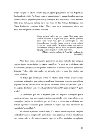 29
cheque “calção” do objeto no valor da peça, apenas por garantia, no caso de perda ou
danificação do objeto. Ao fim do prazo, o locatário devolve a peça alugada e recebe de
volta seu cheque, pagando apenas uma porcentagem pelo empréstimo. Este é o caso de
Sônia e seu marido, que além de expor suas peças em duas feiras, a da Praça XV e da
Gávea, freqüentam e realizam leilões. Mario conta que é muito comum alugar suas
peças para cenografias de teatro e televisão.
Alugar peças é melhor do que vender. Muitos dos meus
clientes preferem o aluguel das peças, porque precisam
delas uma única vez, para a composição de uma
cenografia, por exemplo. Nestes casos, a pessoa costuma
deixar um cheque calção. Se algo acontece à mercadoria
descontamos o cheque. Se não nós o devolvemos. Quanto
à peça podemos alugar ou vender para outros.
(Mário, expositor na Feira da Praça XV e na Feira dos
Antiquários)
Além disso, muitos são aqueles que nutrem um gosto particular pelo antigo, e
buscam objetos característicos de épocas específicas. Em geral, os vendedores estão,
evidentemente, interessados em aprender a identificar os valores das peças, e também a
demanda. Todos estão interessados em aprender sobre o valor dos objetos para
comercializá-los.
Na disputa pela informação acerca dos objetos, entre clientes, colecionadores,
expositores, antiquários, leva vantagem aquele que for capaz de responder uma série de
perguntas que se colocam cada vez que se encontram diante dos produtos: qual a
procedência do objeto? Como reconhecer objetos valiosos? De quem comprar? A quem
vender?
Os vendedores que tem as respostas para tais perguntas conseguem prever
valores e mercados para seus produtos. Assim, para entender como esses valores e, por
conseguinte, preços são formados é preciso destacar o talento dos vendedores para
realizar expertises necessárias para identificar os objetos que serão valorizados no
mercado de “antiguidades”.
Inicialmente a partir da Feira da Praça XV, através das estratégias de compra e
venda observadas na relação entre expositores e seus clientes, é possível perceber que
para compreender o valor das mercadorias é preciso ir além, seguindo o exemplo dos
 