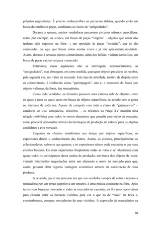30
próprios negociantes. É preciso conhecer-lhes os percursos diários, quando estão em
busca das melhores peças, candidatas ao status de “antiguidades”.
Durante a semana, muitos vendedores percorrem circuitos urbanos específicos,
como por exemplo, os leilões, em busca de peças “virgens” – objetos que ainda não
tenham sido expostos na feira –, em oposição às peças “viciadas”, que já são
conhecidas, ou seja, que foram vistas muitas vezes e já não apresentam novidade.
Assim, durante a semana muitos comerciantes, além dos leilões, visitam domicílios, em
busca de peças exclusivas para o mercado.
Entretanto, essas aquisições não se restringem, necessariamente, às
“antiguidades”, mas abrangem, em certa medida, quaisquer objetos passíveis de receber,
pela segunda vez, um valor de mercado. Este tipo de atividade, motivo de disputa entre
os comerciantes, é conhecida como “garimpagem”, isto é, o momento da busca por
objetos valiosos, da fonte, das mercadorias.
Como todo vendedor, os feirantes possuem uma extensa rede de clientes, entre
os quais e para os quais saem em busca de objetos específicos, de acordo com o gosto
ou interesse de cada um. Apesar de competir com toda a classe de “garimpeiros” –
catadores de lixo, antiquários, leiloeiros –, os feirantes da Praça XV mantêm uma
relação simbiótica com todos os outros elementos que compõe esse nicho de mercado,
como procurei demonstrar através da hierarquia de produção de valores para os objetos
candidatos a este mercado.
Enquanto os clientes manifestam seu desejo por objetos específicos, os
expositores detêm o conhecimento das fontes. Assim, os clientes, principalmente os
colecionadores, sabem o que querem, e os expositores sabem onde encontrar o que seus
clientes buscam. Os mais experientes freqüentam todas as rotas e se relacionam com
quase todos os participantes desta cadeia de produção, em busca dos objetos de valor,
visando intermediar negociações entre um elemento e outro do mercado para que,
assim, possam obter alguma vantagem econômica através da valorização de seus
produtos.
A revenda, que é um processo em que um vendedor compra de outro e repassa a
mercadoria por um preço superior a um terceiro, é uma prática constante na feira. Após
terem suas barracas montadas e todas as mercadorias expostas, os feirantes aproveitam
para circular entre as barracas vizinhas para ver o que há de “novo” na feira e,
eventualmente, comprar mercadorias de seus vizinhos. A exposição de mercadorias na
 