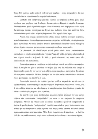 31
Praça XV indica o quão rentável pode ser este negócio – como compradores de suas
mercadorias, os expositores têm os próprios feirantes.
Contudo, nem sempre as peças mais valiosas são expostas na feira, que é antes
um lugar para ampliar a rede de clientes dos expositores. Durante o trabalho de campo,
foram relatados pelos expositores alguns casos de roubo e furto de peças de valor, o que
faz com que os mais experientes não levem suas melhores peças para expor na feira,
muito embora quase toda a negociação possa ser feita a partir deste lugar.
Assim, nota-se que o conhecimento sobre o mundo material acontece, na prática,
através das trocas e de acordo com seus usos e categorias, mobilizadas estrategicamente
pelos expositores. As trocas entre os diversos participantes conferem valor e prestígio a
alguns objetos expostos, que encontram novamente um lugar no mercado.
Os processos de classificação social pelos quais estão constantemente
submetidos os objetos encontrados na Feira da Praça XV estão, portanto, relacionados à
sua origem, carreira, trajetória de vida e, particularmente, ao modo como são
transformados em mercadorias.
Como disse, deve-se considerar na trajetória de vida de um objeto o seu destino
final, a posição em que se encontra e o trajeto que teve de percorrer para chegar a
determinado ponto. E, por carreira do objeto, uma previsão, a expectativa dos atores
em relação ao sucesso ou fracasso do objeto em sua vida social, considerando ainda um
telos, que marca a sua trajetória de vida.
Em relação à carreira do objeto é preciso verificar as posições sociais que ele
ocupa em meio a uma hierarquia de classificações engendrada pelos atores sociais, isto
é, se o objeto consegue ou não alcançar o reconhecimento dos clientes a respeito do
valor e classificação proposta pelo expositor.
De acordo com essas ponderações, podemos tentar entender por que certos
objetos são considerados “antiguidades” em meio a um conjunto de categorias
complexas. Através da relação com os demais mercados é possível compreender a
lógica de produção das “antiguidades”, considerando ainda o papel determinante dos
atores que as manipulam e onde expõem suas peças; como também por quais atores
estas peças passam a ser desejadas. Além disso, os processos de aquisição – se fácil ou
difícil – são, evidentemente, importantes na formação de valores e carreiras de objetos.
 
