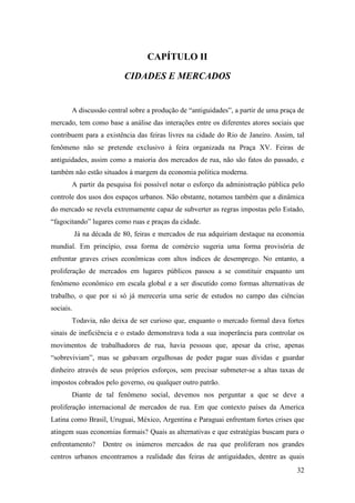 32
CAPÍTULO II
CIDADES E MERCADOS
A discussão central sobre a produção de “antiguidades”, a partir de uma praça de
mercado, tem como base a análise das interações entre os diferentes atores sociais que
contribuem para a existência das feiras livres na cidade do Rio de Janeiro. Assim, tal
fenômeno não se pretende exclusivo à feira organizada na Praça XV. Feiras de
antiguidades, assim como a maioria dos mercados de rua, não são fatos do passado, e
também não estão situados à margem da economia política moderna.
A partir da pesquisa foi possível notar o esforço da administração pública pelo
controle dos usos dos espaços urbanos. Não obstante, notamos também que a dinâmica
do mercado se revela extremamente capaz de subverter as regras impostas pelo Estado,
“fagocitando” lugares como ruas e praças da cidade.
Já na década de 80, feiras e mercados de rua adquiriam destaque na economia
mundial. Em princípio, essa forma de comércio sugeria uma forma provisória de
enfrentar graves crises econômicas com altos índices de desemprego. No entanto, a
proliferação de mercados em lugares públicos passou a se constituir enquanto um
fenômeno econômico em escala global e a ser discutido como formas alternativas de
trabalho, o que por si só já mereceria uma serie de estudos no campo das ciências
sociais.
Todavia, não deixa de ser curioso que, enquanto o mercado formal dava fortes
sinais de ineficiência e o estado demonstrava toda a sua inoperância para controlar os
movimentos de trabalhadores de rua, havia pessoas que, apesar da crise, apenas
“sobreviviam”, mas se gabavam orgulhosas de poder pagar suas dívidas e guardar
dinheiro através de seus próprios esforços, sem precisar submeter-se a altas taxas de
impostos cobrados pelo governo, ou qualquer outro patrão.
Diante de tal fenômeno social, devemos nos perguntar a que se deve a
proliferação internacional de mercados de rua. Em que contexto países da America
Latina como Brasil, Uruguai, México, Argentina e Paraguai enfrentam fortes crises que
atingem suas economias formais? Quais as alternativas e que estratégias buscam para o
enfrentamento? Dentre os inúmeros mercados de rua que proliferam nos grandes
centros urbanos encontramos a realidade das feiras de antiguidades, dentre as quais
 