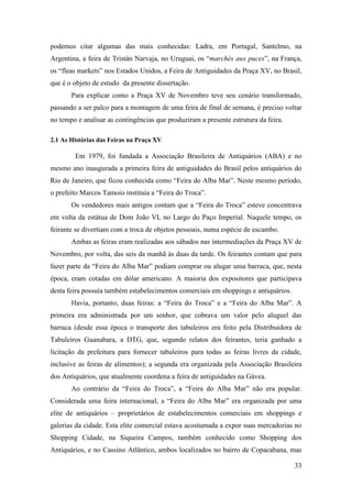 33
podemos citar algumas das mais conhecidas: Ladra, em Portugal, Santelmo, na
Argentina, a feira de Tristán Narvaja, no Uruguai, os “marchés aux puces”, na França,
os “fleas markets” nos Estados Unidos, a Feira de Antiguidades da Praça XV, no Brasil,
que é o objeto de estudo da presente dissertação.
Para explicar como a Praça XV de Novembro teve seu cenário transformado,
passando a ser palco para a montagem de uma feira de final de semana, é preciso voltar
no tempo e analisar as contingências que produziram a presente estrutura da feira.
2.1 As Histórias das Feiras na Praça XV
Em 1979, foi fundada a Associação Brasileira de Antiquários (ABA) e no
mesmo ano inaugurada a primeira feira de antiguidades do Brasil pelos antiquários do
Rio de Janeiro, que ficou conhecida como “Feira do Alba Mar”. Neste mesmo período,
o prefeito Marcos Tamoio instituía a “Feira do Troca”.
Os vendedores mais antigos contam que a “Feira do Troca” esteve concentrava
em volta da estátua de Dom João VI, no Largo do Paço Imperial. Naquele tempo, os
feirante se divertiam com a troca de objetos pessoais, numa espécie de escambo.
Ambas as feiras eram realizadas aos sábados nas intermediações da Praça XV de
Novembro, por volta, das seis da manhã às duas da tarde. Os feirantes contam que para
fazer parte da “Feira do Alba Mar” podiam comprar ou alugar uma barraca, que, nesta
época, eram cotadas em dólar americano. A maioria dos expositores que participava
desta feira possuía também estabelecimentos comerciais em shoppings e antiquários.
Havia, portanto, duas feiras: a “Feira do Troca” e a “Feira do Alba Mar”. A
primeira era administrada por um senhor, que cobrava um valor pelo aluguel das
barraca (desde essa época o transporte dos tabuleiros era feito pela Distribuidora de
Tabuleiros Guanabara, a DTG, que, segundo relatos dos feirantes, teria ganhado a
licitação da prefeitura para fornecer tabuleiros para todas as feiras livres da cidade,
inclusive as feiras de alimentos); a segunda era organizada pela Associação Brasileira
dos Antiquários, que atualmente coordena a feira de antiguidades na Gávea.
Ao contrário da “Feira do Troca”, a “Feira do Alba Mar” não era popular.
Considerada uma feira internacional, a “Feira do Alba Mar” era organizada por uma
elite de antiquários – proprietários de estabelecimentos comerciais em shoppings e
galerias da cidade. Esta elite comercial estava acostumada a expor suas mercadorias no
Shopping Cidade, na Siqueira Campos, também conhecido como Shopping dos
Antiquários, e no Cassino Atlântico, ambos localizados no bairro de Copacabana, mas
 