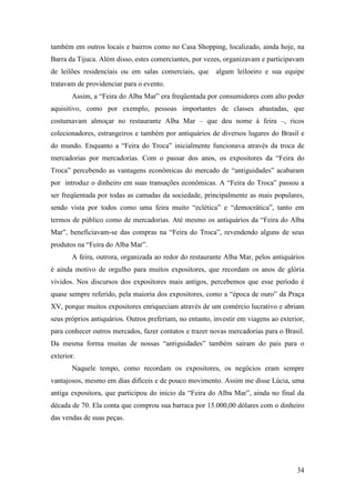 34
também em outros locais e bairros como no Casa Shopping, localizado, ainda hoje, na
Barra da Tijuca. Além disso, estes comerciantes, por vezes, organizavam e participavam
de leilões residenciais ou em salas comerciais, que algum leiloeiro e sua equipe
tratavam de providenciar para o evento.
Assim, a “Feira do Alba Mar” era freqüentada por consumidores com alto poder
aquisitivo, como por exemplo, pessoas importantes de classes abastadas, que
costumavam almoçar no restaurante Alba Mar – que deu nome à feira –, ricos
colecionadores, estrangeiros e também por antiquários de diversos lugares do Brasil e
do mundo. Enquanto a “Feira do Troca” inicialmente funcionava através da troca de
mercadorias por mercadorias. Com o passar dos anos, os expositores da “Feira do
Troca” percebendo as vantagens econômicas do mercado de “antiguidades” acabaram
por introduz o dinheiro em suas transações econômicas. A “Feira do Troca” passou a
ser freqüentada por todas as camadas da sociedade, principalmente as mais populares,
sendo vista por todos como uma feira muito “eclética” e “democrática”, tanto em
termos de público como de mercadorias. Até mesmo os antiquários da “Feira do Alba
Mar”, beneficiavam-se das compras na “Feira do Troca”, revendendo alguns de seus
produtos na “Feira do Alba Mar”.
A feira, outrora, organizada ao redor do restaurante Alba Mar, pelos antiquários
é ainda motivo de orgulho para muitos expositores, que recordam os anos de glória
vividos. Nos discursos dos expositores mais antigos, percebemos que esse período é
quase sempre referido, pela maioria dos expositores, como a “época de ouro” da Praça
XV, porque muitos expositores enriqueciam através de um comércio lucrativo e abriam
seus próprios antiquários. Outros preferiam, no entanto, investir em viagens ao exterior,
para conhecer outros mercados, fazer contatos e trazer novas mercadorias para o Brasil.
Da mesma forma muitas de nossas “antiguidades” também saíram do país para o
exterior.
Naquele tempo, como recordam os expositores, os negócios eram sempre
vantajosos, mesmo em dias difíceis e de pouco movimento. Assim me disse Lúcia, uma
antiga expositora, que participou do início da “Feira do Alba Mar”, ainda no final da
década de 70. Ela conta que comprou sua barraca por 15.000,00 dólares com o dinheiro
das vendas de suas peças.
 