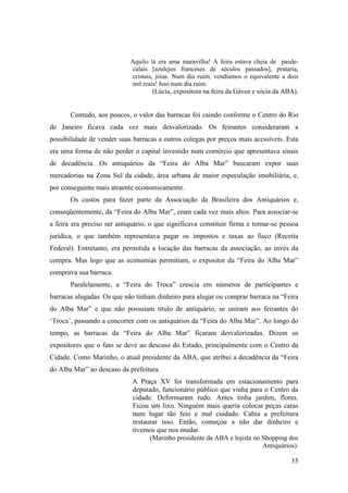 35
Aquilo lá era uma maravilha! A feira estava cheia de pasde-
calais [azulejos franceses de séculos passados], prataria,
cristais, jóias. Num dia ruim, vendíamos o equivalente a dois
mil reais! Isso num dia ruim.
(Lúcia, expositora na feira da Gávea e sócia da ABA).
Contudo, aos poucos, o valor das barracas foi caindo conforme o Centro do Rio
de Janeiro ficava cada vez mais desvalorizado. Os feirantes consideraram a
possibilidade de vender suas barracas a outros colegas por preços mais acessíveis. Esta
era uma forma de não perder o capital investido num comércio que apresentava sinais
de decadência. Os antiquários da “Feira do Alba Mar” buscaram expor suas
mercadorias na Zona Sul da cidade, área urbana de maior especulação imobiliária, e,
por conseguinte mais atraente economicamente.
Os custos para fazer parte da Associação da Brasileira dos Antiquários e,
conseqüentemente, da “Feira do Alba Mar”, eram cada vez mais altos. Para associar-se
a feira era preciso ser antiquário, o que significava constituir firma e tornar-se pessoa
jurídica, o que também representava pagar os impostos e taxas ao fisco (Receita
Federal). Entretanto, era permitida a locação das barracas da associação, ao invés da
compra. Mas logo que as economias permitiam, o expositor da “Feira do Alba Mar”
comprava sua barraca.
Paralelamente, a “Feira do Troca” crescia em números de participantes e
barracas alugadas. Os que não tinham dinheiro para alugar ou comprar barraca na “Feira
do Alba Mar” e que não possuíam título de antiquário, se uniram aos feirantes do
‘Troca’, passando a concorrer com os antiquários da “Feira do Alba Mar”. Ao longo do
tempo, as barracas da “Feira do Alba Mar” ficaram desvalorizadas. Dizem os
expositores que o fato se deve ao descaso do Estado, principalmente com o Centro da
Cidade. Como Marinho, o atual presidente da ABA, que atribui a decadência da “Feira
do Alba Mar” ao descaso da prefeitura.
A Praça XV foi transformada em estacionamento para
deputado, funcionário público que vinha para o Centro da
cidade. Deformaram tudo. Antes tinha jardim, flores.
Ficou um lixo. Ninguém mais queria colocar peças caras
num lugar tão feio e mal cuidado. Cabia a prefeitura
restaurar isso. Então, começou a não dar dinheiro e
tivemos que nos mudar.
(Marinho presidente da ABA e lojista no Shopping dos
Antiquários).
 