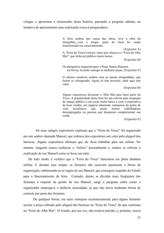 37
colegas a apresentar o testemunho desta história, passando a pergunta adiante, na
tentativa de apresentarem uma explicação coesa à pesquisadora:
A feira acabou por causa das obras, teve a obra do
mergulhão...com o tempo, parte do local foi sendo
transformado em estacionamento.
(Expositor A)
A “Feira do Troca”cresceu tanto que ofuscava a “Feira do Alba
Mar”, que tinha um público muito menor.
(Expositor B)
Os antiquários migraram para a Praça Santos Dumont,
na Gávea, levando consigo as melhores peças. (Expositor C)
O intenso comércio acabou com as nossas antiguidades, que
foram se extinguindo. Agora só tem porcaria, nada aqui tem
valor.
(Expositor D)
Alguns expositores deixaram o Alba Mar para fazer parte do
Troca. A popularidade desta feira foi um convite para ocupação
do espaço público a um custo muito baixo e com a expectativa
de boas vendas, um negócio altamente vantajosos do ponto de
vista econômico, que atraiu muitos trabalhadores
desempregados ou pessoas que desejaram complementar sua
renda.
(Expositor E)
Os mais antigos expositores explicam que a “Feira do Troca” foi organizada
por um senhor chamado Manoel, que cobrava dos expositores um valor pelo aluguel das
barracas. Alguns expositores afirmam que ele dizia trabalhar para um militar. No
entanto, ninguém nunca conheceu o “milico” pessoalmente e, muitos se referem à
explicação de seu Manoel como se fosse um mito.
De todo modo, é verídico que a “Feira do Troca” funcionou em plena ditadura
militar. E durante esse tempo, os feirantes não ousavam questionar a forma de
organização, submetendo-se as regras de seu Manoel, que conseguia respaldo do Estado
para o funcionamento da feira. Contudo, dentre as dúvidas mais freqüentes dos
feirantes a respeito da gestão de seu Manoel, surge a pergunta sobre como o
organizador empregava o dinheiro arrecadado, já que não havia nenhuma forma de
controle por parte dos feirantes.
De qualquer forma, era mais vantajoso economicamente para alguns feirantes
aceitar o preço cobrado pelo aluguel das barracas na “Feira do Troca” do que continuar
na “Feira do Alba Mar”. O Estado, por sua vez, não tomava partido, e, portanto, nunca
 