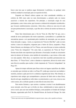 38
houve uma taxa que se pudesse pagar diretamente à prefeitura, ou qualquer outra
instância estadual ou municipal, para ser expositor de feira.
Enquanto seu Manoel cobrava apenas um valor considerado simbólico, os
critérios da ABA eram cada vez mais discriminantes e, portanto cada vez menos
acessíveis a maioria dos expositores. Em princípio, a associação exigia de seus
participantes, como vimos acima, que tivessem a credencial de antiquário reconhecida e
que tivessem estabelecimentos comerciais. Além disso, cobrava-se uma taxa de cada
um para pertencimento à associação, o que lhes dava o direito de montar sua barraca na
feira1F
2
.
Outro fator determinante para o fim da “Feira do Alba Mar” foi que, com a
entrada de novos participantes não muito experientes, a procedência e a qualidade das
mercadorias passou a ser questionada pelos membros da associação, que aos poucos
foram deixando o espaço. Assim, os expositores da “Feira do Alba Mar”, cada vez mais
restrita à classe de antiquários, migraram para o bairro da Gávea, ocupando a Praça
Santos Dumont, aos domingos, de 9 às 17horas, com uma feira que se tornou conhecida
como “Feira dos Antiquários”. Por outro lado, os expositores da “Feira do Troca”
fizeram uma fusão com expositores que deixaram a Associação, levando ao crescimento
tanto do número de feirantes, como também de mercadorias, o que tornou a feira cada
vez mais popular. Além disso, os expositores mais bem sucedidos permaneceram nas
duas feiras. O “Troca-Troca”, como a chamam os expositores, deixou de existir como
uma feira de escambos para receber o título imponente de “Feira de Antiguidades” da
Praça XV.
Apesar do tempo suficiente para fincar raízes em lugares específicos da cidade,
os mercados que existiram ao redor e na Praça XV, ainda que conservem sua tradição e
memória, atestam o quão previsível é a dinâmica migratória das feiras. Não obstante, os
expositores mais antigos que acompanharam o processo de fusão entre as duas feiras,
descrito até aqui, atrapalham-se sobre datas e acontecimentos e, por vezes, troca-se seus
vários nomes, daí a confusão quando se tenta falar de uma única feira.
Para muitos feirantes, o que ocorreu e continua a ocorrer é um desdobramento
nesse mercado, uma feira que se dividiu em duas, multiplicando-se numa espécie de
mitose social para usar uma metáfora biológica, como propõem os Estudos de Ecologia
Humana, organizados pelo Prof. Dr. Donald Pierson, da Escola de Chicago. Na visão
2
Nota-se que neste caso era responsabilidade do expositor trazer, armar, zelar e guardar sua barraca.
 
