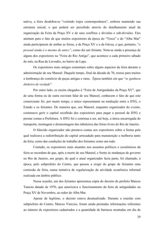 39
nativa, a feira desdobra-se “vestindo trajes contemporâneos”, embora mantendo sua
estrutura inicial, o que poderá ser percebido através do detalhamento atual da
organização da Feira da Praça XV e de seus conflitos e divisões e sub-divisões. Eles
atentam para o fato de que muitos expositores da época do “Troca” e do “Alba Mar”
ainda participarem de ambas as feiras, a da Praça XV e a da Gávea, e que, portanto, “o
pessoal ainda é o mesmo de antes.”, como diz um feirante. Nota-se ainda a presença de
alguns dos expositores na “Feira do Rio Antigo”, que acontece a cada primeiro sábado
do mês, na Rua do Lavradio, no bairro da Lapa.
Os expositores mais antigos comentam sobre alguns aspectos da feira durante a
administração de seu Manoel. Daquele tempo, final da década de 70, restou para muitos
a lembrança do comércio de peças antigas e raras. Época também em que “se ganhava
dinheiro de verdade”.
Por outro lado, os recém chegados à “Feira de Antiguidades da Praça XV”, que
de uma forma ou de outra ouviram falar de seu Manoel, conhecem o fato de que este
comerciante foi, por muito tempo, o único representante na mediação entre a DTG, o
Estado e os feirantes. De maneira que, seu Manoel, enquanto organizador do evento,
costumava gerir o capital recolhido dos expositores para pagar o pessoal da DTG e
prestar contas a Prefeitura. A DTG foi e continua a ser, até hoje, a única encarregada do
transporte, montagem e desmontagem dos tabuleiros das feiras livres do Rio de Janeiro.
O falecido organizador não prestava contas aos expositores sobre a forma pela
qual realizava a redistribuição do capital arrecadado para manutenção e melhoria tanto
da feira, como das condições de trabalho dos feirantes como um todo.
Contudo, os expositores mais atuantes nos assuntos políticos e econômicos da
feira se recordam de que, após a morte de seu Manoel, e frente às mudanças de governo
no Rio de Janeiro, um grupo, do qual o atual organizador fazia parte, foi chamado, à
época, pelo subprefeito do Centro, que passou a exigir do grupo de feirantes uma
comissão de feira, numa tentativa de regularização da atividade econômica informal
realizada em âmbito público.
Nessa ocasião, um dos feirantes apresentou cópia do decreto do prefeito Marcos
Tamoio datado de 1976, que autorizava o funcionamento da feira de antiguidades na
Praça XV de Novembro, ao redor do Alba Mar.
Apesar de legítimo, o decreto estava desatualizado. Durante a reunião com
subprefeito do Centro, Marcos Vinicius, foram ainda prestadas informações referentes
ao número de expositores cadastrados e a quantidade de barracas montadas em dia de
 