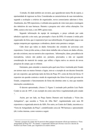 41
Contudo, foi dada também aos novatos, que aguardavam numa fila de espera, a
oportunidade de ingressar na feira. Consideradas as características de suas mercadorias,
segundo a avaliação e critérios do organizador, novos comerciantes aderiram à feira.
Atualmente, dos 500 expositores, é cobrada uma quantia de vinte reais para a montagem
dos tabuleiros de suas barracas. Durante a pesquisa este valor sofreu alterações. Em
2006, custava oito reais, e em 2009, quinze reais.
Segundo informação da equipe de montagem, o preço cobrado por cada
tabuleiro equivale a oito reais, que pressupõe o lucro da DTG. O restante é retido pelo
organizador da feira, que é responsável por sua redistribuição. O organizador paga a sua
equipe composta por seguranças e cobradores, dentre estes parentes e amigos.
Cabe dizer que todos os dados fornecidos são oriundos de conversas com
expositores. Como já dito acima, a fonte deste trabalho não se baseia em dados oficiais,
por não existirem, mas na narrativa dos expositores. Informações, datas, procedência de
mercadorias, valores não podem ser, portanto, precisados; a não ser segundo
consideração do material de campo, que reflete a lógica nativa ou através de novas
pesquisas de campo, que os refutem.
Entretanto, para entender a maneira pela qual uma feira é instituída pelo Estado
em termos mais ou menos formais e legais, tem-se o exemplo de um decreto fornecido
por um expositor, que participa tanto da feira da Praça XV, como da feira da Gávea. O
expositor em questão contesta o modo de organização das feiras livres pelo governo do
Estado, comparando o funcionamento de feiras tão distintas entre si, mas que mantém
interseções consideráveis.
O decreto apresentado, (Anexo 2: Figura 1) assinado pelo prefeito Luiz Paulo
Conde no ano de 1997, é um exemplo de como uma feira é regulamentada pelo estado
2F
3
.
Assim, por um lado, na Praça Santos Dumont está localizada a “Feira dos
Antiquários”, que sucedeu a “Feira do Alba Mar”, regulamentada com seus 80
expositores e organizada através da ABA. Por outro, no Centro da Cidade, encontra-se a
“Feira de Antiguidades da Praça”, contabilizando cerca de 700 barracas e apresentando
(di-) visões internas, como veremos a seguir.
3
Durante a pesquisa de campo não foi possível obter qualquer documento oficial que instituísse a “Feira
Antiguidades da Praça XV”. No entanto, o organizador afirmou por diversas vezes ter o decreto do
Prefeito Luiz Paulo Conde, que a legitimava no cenário urbano.
 