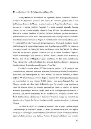 42
2.3 Localização da Feira de Antiguidades na Praça XV:
A Praça Quinze de Novembro é um logradouro público, situado no centro da
cidade do Rio de Janeiro, localizada entre o Beco dos Barbeiros, que fica entre as ruas
da Quitanda, Primeiro de Março e o centro histórico da Praça Marechal Âncora – onde
encontra-se o Museu Histórico Nacional. A avenida principal chamada Avenida
Agache, em sua extensão, engloba a Feira da Praça XV, que é cortada por duas ruas:
São José e Jacob do Bandolim. O Chafariz do Mestre Valentim, que fica em frente ao
prédio da Bolsa de Valores, marca o local onde funcionava o antigo Mercado Municipal
considerado um dos símbolos da Praça XV, e onde também existiu o mercado do peixe.
A estátua de Dom João VI, presente dos portugueses ao Brasil, está situada no mesmo
local onde parte da monarquia portuguesa teria desembarcado, em 1808. No entanto, a
principal referência é a Estação das barcas que fazem o trajeto Rio- Niterói. Por sobre a
Praça XV encontra-se a Avenida Perimetral que liga a avenida Presidente Vargas ao
Aterro do Flamengo e que também dá acesso a Linha Amarela, Linha Vermelha e
Niterói. Está sob ela o “Mergulhão”, que é constituído por duas pistas (sentido Zona
Norte e Zona Sul), e onde se localizam dois terminais de ônibus, banheiros químicos e
escadas rolantes, desativadas, que dão acesso a Praça XV.
Em dias de semana, a Praça XV funciona como qualquer rua de passagem para
os citadinos que trabalham no Centro da Cidade e deslocam-se sentido Nitéroi-Rio ou
Rio-Nitéroi, que também podem ir e vir de Paquetá. Aos sábados, entretanto, a cenário
da Praça XV é transformado, servindo de palco para uma feira de antiguidade que pode
ser compreendida por uma extensão de 200 metros – para quem chega pela Rua 1 de
Março e caminha até a Rua Jacob do Bandolim pela Av. Agache –, que têm início a
partir da primeira pilastra do viaduto, localizada de fronte ao chafariz do Mestre
Valentim. Seguindo pela Avenida Agache, temos de um lado as principais referências: o
prédio da Alerj, situado entre a Praça XV e a Rua São José, o Museu da Marinha, a Rua
Jacob do Bandolim e a Biblioteca do Supremo Tribunal de Justiça. Do outro lado do
viaduto, está a Estação das Barcas, o antigo mercado, o estacionamento e o restaurante
Albamar.
Em frente à Praça XV e debaixo do viaduto – entre a quarta e quinta pilastra
(conforme mapa de localização, Anexo 1) –, havia, até poucos meses atrás, uma espécie
de “praça de alimentação”, onde vendedores concentravam-se com suas barraquinhas de
tapioca, bebidas, além de uma dupla de “baianas de acarajé”, ofertando suas comidas
 