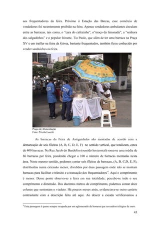 43
aos frequentadores da feira. Próximo à Estação das Barcas, esse comércio de
vendedores foi recentemente proibido na feira. Apenas vendedores ambulantes circulam
entre as barracas, tais como, o “cara do cafezinho”, o“moço da limonada”, a “senhora
dos salgadinhos” e o popular feirante, Tio Paulo, que além de ter uma barraca na Praça
XV e um trailler na feira da Gávea, bastante frequentados, também ficou conhecido por
vender sanduíches na feira.
Praça de Alimentação
Foto: Pricila Loretti
As barracas da Feira de Antiguidades são montadas de acordo com a
demarcação de seis fileiras (A, B, C, D, E, F) no sentido vertical, que totalizam, cerca
de 400 barracas. Na Rua Jacob do Bandolim (sentido horizontal) soma-se uma média de
86 barracas por feira, pondendo chegar a 100 o número de barracas montadas nesta
área. Neste mesmo sentido, podemos contar seis fileiras de barracas, (A, B, C,D, E, F),
distribuídas numa extensão menor, divididos por duas passagem onde não se montam
barracas para facilitar o trânsito e a transação dos frequentadores3F
4
. Aqui o comprimento
é menor. Desse ponto observa-se a feira em sua totalidade; percebe-se todo o seu
comprimento e dimensão. Dos duzentos metros de comprimento, podemos contar doze
colunas que sustentam o viaduto. Há poucos meses atrás, evidenciava-se outro cenário
contrastante com a descrição feita até aqui. Ao descer a escada verificavamos a
4
Esta passagem é quase sempre ocupada por um aglomerado de homens que revendem relógios de ouro.
 