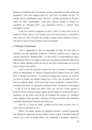 44
presença de vendedores que, sem barracas, ficaram conhecidos por todos aqueles que
frequentam a feira pela categoria nativa de “sem terra” ou catadores de lixo. Tal
analogia, feita aos trabalhadores rurais “sem terra”, é também identificada nos discursos
através do termo “assentamento”, usado pelos feirantes quando se referem aos
expositores do “Shopping Chão”, que conseguiram barracas, e portanto foram
“assentados” na feira.
Assim, uma fronteira configurava-se entre o subir e o descer desta escada. O
sentido das fileiras voltava a ser o mesmo, mas já não havia barracas, as mercadorias
eram expostas no chão. Essa parte está cercada de grades, porque centraliza-se entre as
duas ruas por onde os veiculos entram e saem do mergulhão.
2.4 Montagem e Desmontagem:
Tanto o organizador da feira de antiguidades da Praça XV como todos os
expositores que dela participam reconhecem a fronteira simbólica, que os separa do
mercado chamado de “Shopping Chão”. A “feira oficial” é compreendida pelo espaço
organizado por Rafael e sua equipe, ocupado por uma média de quinhentas barracas por
final de semana, montadas a partir da noite de sexta-feira e desmontadas, por volta das
quatorze horas do dia seguinte.
Ainda na noite de sexta-feira, a partir das vinte e três horas os montadores de
barraca do Departamento de Tabuleiros Guanabara (DTG) chegam à Praça XV, dando
início à montagem das barracas. Os expositores chegam pouco a pouco, em torno das
seis horas da manhã, uma duração temporal que vai das cinco da manhã até às sete
horas da manhã de sábado. A feira possui duas classes de barracas: as barracas fixas e
as barracas provisórias. Os expositores com barracas fixas – geralmente os mais antigos
–, se dão ao luxo de chegar mais tarde à feira, por volta das 8 horas, quando os
primeiros clientes começam a chegar. Alguns clientes chegam no mesmo horário que os
expositores, ou até mesmo antes do fim da montagem das barracas. Os vendedores
recém chegados à feira aguardam a liberação de barracas provisórias para exposições
esporádicas, pretendendo conquistar uma barraca fixa.
Entre 10 e 11 horas da manhã, o público da feira atinge seu ápice. Este é o
horário mais movimentado na feira.
Rafael e sua equipe formada por seguranças privados e parentes responsáveis
pela cobrança do aluguel das barracas também expõem na feira. Costumam chegar por
volta de seis e meia da manhã sábado, para acompanhar a montagem, organizar e
 