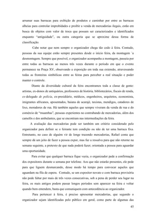 45
arrumar suas barracas para exibição de produtos e caminhar por entre as barracas
alheias para controlar improbidades e proibir a venda de mercadorias ilegais, estão em
busca de objetos com valor de troca que possam ser caracterizados e identificados
enquanto “antiguidade”, ou outra categoria que se aproxime dessa forma de
classificação.
Cabe notar que nem sempre o organizador chega tão cedo à feira. Contudo,
pessoas da sua equipe estão sempre presentes desde o início feira, da montagem `a
desmontagem. Sempre que possível, o organizador acompanha a montagem, passeia por
entre todas as barracas ao menos três vezes durante o período em que o evento
permanece na Praça XV, observando a exposição em toda sua extensão, atravessando
todas as fronteiras simbólicas entre as feiras para perceber a real situação e poder
manter o controle.
Diante da diversidade cultural da feira encontramos toda a classe de gente:
artistas, ex-donos de antiquários, professores de história, bibliotecários, fiscais de renda,
ex-delegado de polícia, ex-presidiário, médicos, engenheiros, arquitetos, economista,
imigrantes africanos, aposentados, baiana de acarajé, taxistas, mendigos, catadores de
lixo, moradores de rua. Há também aqueles que sempre viveram da venda de rua e do
comércio de “muambas”, pessoas experientes no contrabando de mercadorias, além dos
camelôs e dos ambulantes, que se encontram nas intermediações da feira.
A avaliação das mercadorias pode ser também um critério considerado pelo
organizador para definir se o feirante tem condição ou não de ter uma barraca fixa.
Entretanto, no caso de alguém vir de longe trazendo mercadorias, Rafael conta que
sempre dá um jeito de fazer a pessoa expor, mas faz a ressalva para que não retorne na
semana seguinte, a pretexto de que nada poderá fazer; orientada a pessoa para aguardar
uma oportunidade.
Para evitar que qualquer barraca fique vazia, o organizador pede a confirmação
dos expositores durante a semana por telefone. Aos que não estarão presentes, ele pede
para que liguem desmarcando, desse modo há tempo para convocar aqueles que
aguardam na fila de espera. Contudo, se um expositor novato e com barraca provisória
não pode faltar por mais de três vezes consecutivas, sob a pena de perder seu lugar na
feira, os mais antigos podem passar longos períodos sem aparecer na feira e voltar
quando bem entendem, basta que comuniquem com antecedência ao organizador.
Para pertencer à feira, é preciso apresentar mercadorias, que segundo o
organizador sejam identificadas pelo público em geral, como parte de algumas das
 