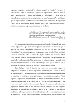 46
seguintes categorias: “antiguidade”, “objetos antigos” e “usados”, “objetos de
colecionismo”, “arte” e “decoração”, “objetos de segunda-mão”, além dos “briq-à-
bracs” “quinquilharias”, “objetos etnográficos” e “curiosidades”. O critério de
avaliação do organizador sobre o que considera ser uma “antiguidade” é crucial para
que um expositor possa ter definida a sua posição na Feira da Praça XV. O organizador
explica que as “antiguidades” sempre foram o “carro chefe” deste mercado, mas que,
atualmente, disputam espaço com outras categorias de objetos:
No final dos anos 70, quando ainda funcionava a Feira do Alba
Mar, organizada pela ABA, vendíamos apenas antiguidades.
Eram peças antigas com no mínimo cem anos.
(Rafael Barbeito, organizador da Feira de Antiguidades da
Praça XV)
Os comerciantes mais antigos recordam que na época da “Feira do Troca” havia
poucos expositores e que eram raras as pessoas que sabiam lidar com esse tipo de
negócio, que muitos compradores vinham de fora do país em busca das nossas
“antiguidades”, e que muitas pessoas enriqueceram neste período. Nesse sentido, o
acesso as informações sobre os valores dos objetos vendidos era ainda mais difícil.
Hoje, diversos sites da internet especializados “antiguidade” são pesquisados pela
maioria dos freqüentadores da feira. Assim como os leilões, a internet é apontada como
um instrumento muito eficaz na busca por informação nesse tipo de mercado. Mas, o
tempo e as mercadorias mudaram na visão dos expositores mais antigos.
Para Rafael, o Rio de Janeiro era visto como um grande “celeiro de
antiguidades” onde havia os móveis de jacarandá que levaram para a Europa; os móveis
de Joaquim Ferreira – conhecido designer –, que foram levados para os Estados Unidos;
as pratarias; os cristais; as louças portuguesas e os azulejos estrangeiros. Ainda,
segundo o organizador, se compararmos os preços das mercadorias no Brasil com as
comercializadas no exterior, as encontradas na Feira de antiguidade da Praça XV são
vistas como sendo as mais baratas do mundo. O padrão de sua comparação e de onde o
organizador adquire parte de sua erudição são os catálogos das duas empresas
dominantes no mercado de antiguidades: “Cristie´s” e “ Sotheby´s. Mas não só;
também nos leilões que acontecem dentro e fora do país sobre os quais ele tem notícias.
A proporção é a de que a mesma mercadoria que seja vendida aqui a dez reais, por
 