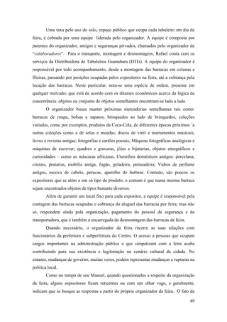 49
Uma taxa pelo uso do solo, espaço público que ocupa cada tabuleiro em dia de
feira, é cobrada por uma equipe liderada pelo organizador. A equipe é composta por
parentes do organizador, amigos e seguranças privados, chamados pelo organizador de
“colaboradores”. Para o transporte, montagem e desmontagem, Rafael conta com os
serviços da Distribuidora de Tabuleiros Guanabara (DTG). A equipe do organizador é
responsável por todo acompanhamento, desde a montagem das barracas em colunas e
fileiras, passando por posições ocupadas pelos expositores na feira, até a cobrança pela
locação das barracas. Neste particular, nota-se uma espécie de ordem, presente em
qualquer mercado; que está de acordo com os ditames econômicos acerca da lógica da
concorrência: objetos ou conjunto de objetos semelhantes encontram-se lado a lado.
O organizador busca manter próximas mercadorias semelhantes tais como:
barracas de roupa, bolsas e sapatos; brinquedos ao lado de brinquedos, coleções
variadas, como por exemplos, produtos da Coca-Cola, de diferentes épocas próximos `a
outras coleções como a de selos e moedas; discos de vinil e instrumentos músicais;
livros e revistas antigas; fotografias e cartões postais; Máquina fotográficas analógicas e
máquinas de escrever; quadros e gravuras, jóias e bijuterias, objetos etnográficos e
curiosidades – como as máscaras africanas. Utensílios domésticos antigos: porcelana,
cristais, pratarias, mobília antiga, fogão, geladeira, penteadeira; Vidros de perfume
antigos, escova de cabelo, perucas, aparelho de barbear. Contudo, são poucos os
expositores que se atém a um só tipo de produto, o comum é que numa mesma barraca
sejam encontrados objetos de tipos bastante diversos.
Além de garantir um local fixo para cada expositor, a equipe é responsável pela
contagem das barracas ocupadas e cobrança do aluguel das barracas por feira; mas não
só, respondem ainda pela organização, pagamento do pessoal da segurança e da
transportadora, que é também a encarregada da desmontagem das barracas da feira.
Quando necessário, o organizador da feira recorre as suas relações com
funcionários da prefeitura e subprefeitura do Centro. O acesso a pessoas que ocupam
cargos importantes na administração pública e que simpatizam com a feira acaba
contribuindo para sua existência e legitimação no cenário cultural da cidade. No
entanto, mudanças de governo, muitas vezes, podem representar mudanças e rupturas na
política local.
Como no tempo de seu Manoel, quando questionados a respeito da organização
da feira, alguns expositores ficam reticentes ou com um olhar vago, e geralmente,
indicam que se busque as respostas a partir do próprio organizador da feira. O fato da
 