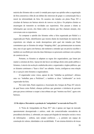 50
maioria dos feirantes não se sentir à vontade para expor sua opinião sobre a organização
da feira caracteriza a falta de um debate dos interesses do grupo e a comunicação fica a
mercê da informalidade da feira. Os assuntos são tratados em plena Praça XV e
circulam de barraca em barraca através de rumores ou fofoca. Os próprios clientes se
encarregam de transmitir as novidades aos expositores. Eles passam a diante as
informações que ouvem, eles falam sobre os objetos que lhes chamam atenção, eles
conversam com os expositores.
Ao comparar a opinião dos feirantes sobre a feira organizada por Rafael e a
organizada por Paulo, identificamos que mesmo diante da insatisfação da maioria dos
expositores em relação ao modo desrespeitoso pelo qual são tratados por Paulo
constatamos que os feirantes do antigo “shopping chão”, que permaneceram na mesma
área, mas só que agora com barraca, não tardaram a entender que era preciso escolher e
também ser escolhido por uma das duas lideranças se quisessem continuar com a prática
do comércio de rua.
Portanto, os feirantes se adaptam as regras dos organizadores, que lutam por
manter a estrutura da feira. Apesar de não haver um diálogo direto entre poder público e
feirantes, é através da mediação estabelecida entre o organizador e órgãos públicos, que
os feirantes continuam a “fazer a feira” aos sábados. Assim, configura-se uma relação
de co-optação entre feirantes e organizadores.
O organizador como vimos, apesar de não “trabalhar na prefeitura”, afirmou
uma vez “trabalhar para a Prefeitura”, e também se disse “colaborador” ao invés
organizador da feira.
Por outro lado, Paulo organizou a Associação dos Amigos da Praça XV através
da qual busca como Rafael, alianças políticas que garantam a tolerância do governo
para que possa continuar a ocupar a área urbana em que “montou sua feira”, agora com
barracas.
2.5 De objeto a Mercadoria: a produção de “antiguidades” no mercado da Praça XV.
A “Feira de Antiguidades da Praça XV” não é apenas um lugar de mercado
aparentemente desorganizado e caótico, onde são comercializadas mercadorias de
procedência duvidosa; é, sobretudo, um espaço privilegiado de interações sociais e troca
de informações – embora, nem sempre confiáveis –, e, portanto um espaço de
construção de valores, identidades e de sociabilidade. É um sistema distintivo de trocas
 