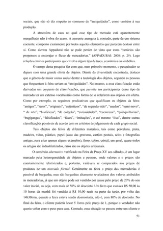 51
sociais, que não só diz respeito ao consumo de “antiguidades”, como também à sua
produção.
A atmosfera de caos no qual esse tipo de mercado está aparentemente
mergulhado não é obra do acaso. A aparente anarquia é, contudo, parte de um sistema
coerente, composto exatamente por todos aqueles elementos que parecem destoar entre
si. Como alertou Appadurai não se pode perder de vista que estes “cenários são
propensos a encorajar o fluxo de mercadorias.” (APPADURAI: 2008: p. 29). Logo
relações entre os participantes que envolva algum tipo de troca, econômica ou simbólica.
O campo desta pesquisa faz com que, num primeiro momento, o pesquisador se
depare com uma grande oferta de objetos. Diante da diversidade encontrada, destaco
que o gênero de maior status social dentre a tautologia dos objetos, segundo as pessoas
que frequentam à feira seriam as “antiguidades”. No entanto, a essa classificação estão
derivadas um conjunto de classificações, que permite aos participantes desse tipo de
mercado ter um extenso vocabulário como forma de se referirem aos objetos em oferta.
Como por exemplo, os seguintes predicativos que qualificam os objetos da feira:
“antigos”, “raros”, “originais”, “autênticos”, “de segunda-mão”, “usados”, “semi-novo”,
“ de arte”, “históricos”, “de coleção”, “curiosidades”, “cacarecos”, “quinquilharias”,
“bugigangas”, “falsificados”, “fakes”, “imitações”, e até mesmo “lixo”, dentre outras
classificações possíveis de acordo com os critérios de julgamento de cada grupo social.
Tais objetos são feitos de diferentes materiais, tais como porcelana, prata,
madeira, vidro, plástico, papel (caso das gravuras, cartões postais, selos e fotografias
antigas, para citar apenas alguns exemplos), ferro, cobre, cristal; em geral, quase todos
os artigos são industrializados, raros são os objetos artesanais.
O comércio alternativo verificado na Feira da Praça XV aos sábados, é um lugar
marcado pela heterogeneidade de objetos e pessoas, onde valores e o preços são
constantemente relativizados e, portanto, variáveis se comparados aos preços de
produtos de um mercado formal. Geralmente na feira o preço das mercadorias é
passível de barganha; mas são barganhas altamente reveladoras dos valores atribuídos
às mercadorias, já que um objeto pode ser vendido por quase pelo preço de 20% do seu
valor inicial, ou seja, com mais de 50% de desconto. Um livro que custava R$ 50,00 às
10 horas da manhã foi vendido à R$ 10,00 reais na parte da tarde, por volta das
14h30min, quando a feira estava sendo desmontada, isto é, com 80% de desconto. No
final da feira, o cliente poderia levar 5 livros pelo preço de 1, porque o vendedor não
queria voltar com o peso para casa. Contudo, essa situação se passou entre um cliente e
 