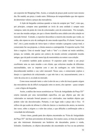 52
um expositor do Shopping Chão. Assim, a variação de preços pode ocorrer num mesmo
dia. De manhã, um preço, à tarde outro. Diferenças de temporalidades que são capazes
de determinar valores e preços das mercadorias.
A lição da barganha continua quando se trata de comprar por “lote”, visto que,
por princípio, comprar uma quantidade ao invés de uma unidade é sempre mais
vantajoso, tanto do ponto de vista do colecionador, com do comerciante. Por exemplo,
no caso das moedas antigas, em que o cliente identifica uma cédula com alta cotação no
mercado formal. Contudo, o expositor desconhece a maioria das moedas que vende, ou
então, não repara no erro de cunhagem de uma moeda específica. O cliente “monta um
lote”, isto é, junta moedas de vários tipos e valores variados e pergunta o preço total, o
comerciante faz sua proposta, o cliente anuncia a contrapartida. O expositor aceita. Está
feito o negócio. Uma só moeda “paga” todo o “lote” e o cliente sai muito satisfeito,
porque, na verdade, não gastou um centavo da moeda corrente comprando moedas
antigas, que ele pode revender numa loja de numismática ou somar a sua coleção.
O contrário também pode acontecer. O expositor pode vender a um preço
exorbitante uma ou mais moedas a um cliente, que coleciona moedas de diferentes
nacionalidades, sem se importar com o ano da cunhagem ou valor histórico,
desconhecendo também o seu valor mercantil. Nesse caso, o comerciante explora o
desejo e a ignorância do colecionador, o que não tem a ver, necessariamente, com o
valor da coisa em si, ou ainda no mercado.
Como nesse mercado tanto o valor (valor de uso e valor de troca) quanto origem
das mercadorias são de difícil averiguação entre os atores, eles operam – quase sempre
–, com a lógica da barganha.
Assim, a análise das trocas econômicas na “Feira de Antiguidades da Praça XV”
estaria marcada por uma racionalidade específica, em que objetos que não são
valorizados no mercado formal passam a ser valorizados; mas também objetos que
podem valer são desvalorizados. Portanto, é um lugar onde o preço não é fixo. O
reflexo do que acabo de afirmar é a falta de clareza e a incerteza dos atores, na maioria
das vezes, sobre a origem e o valor das coisas, o que dificulta a confirmação sobre a
veracidade da informação.
Como vimos, grande parte dos objetos encontrados na “Feira de Antiguidades
da Praça XV” são bens provenientes de heranças. Em muitos casos, os bens de espólios
que não interessam diretamente aos herdeiros são descartados, postos à venda,
leiloados. Geralmente, os objetos descartados são encontrados no lixo ou nas portarias
 