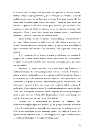 53
de edifícios, onde são negociadas diretamente entre porteiros e catadores urbanos,
também conhecidos por “garimpeiros”, que os revendem aos feirantes e donos de
estabelecimentos comerciais que lidam com o mercado de coisas de segunda mão. Em
alguns casos, o próprio catador pode ser um feirante. Tais objetos quase sempre são
vendidos às pressas e sem muito critério pelo possuidor, que em muitos casos
desconhece o valor do objeto no mercado, ou não se interessa em esperar pelos
compradores ideais – como fazem aqueles que possuem tempo e conhecimento
suficiente –, vendendo a mercadoria nas primeiras ofertas.
Se, por exemplo, um catador encontra no lixo um objeto, ele imagina um valor e
um preço. Embora raramente se tenha certeza do valor mínimo e máximo a ser
alcançado no mercado, o catador sempre sai no lucro, porque sua intenção é valorizar o
objeto encontrado transformando-o em mercadorias, isto é, pretende trocá-lo por
dinheiro.
É no contexto da feira e durante as trocas, principalmente nas situações de
barganha, que o catador fará sua primeira tentativa de descoberta do valor econômico
do objeto encontrado, buscando levantar, minimante, informações acerca do produto
que comercializa.
Entretanto, na maioria dos casos, ocorre uma disputa por informações e
conhecimentos acerca das coisas que se pretendem realocar no mercado. A chance de o
catador ter acesso a informações sobre um objeto encontrado no lixo é menor do que a
de um feirante que venha a comprar o mesmo objeto do catador para vender a um
colecionador. Não porque o “catador”, necessariamente, por sua condição social, saiba
menos que o expositor da feira, mas porque a sua posição na cadeia econômica de
produção de valores encontra-se abaixo da posição ocupada por um expositor de feira.
Assim como os antiquários que vendem objetos comprados dos feirantes por um preço
acima do que o expositor costuma cobrar de seus clientes. Assim, valores e preços são
variáveis de acordo com o mercado em que é feita a oferta.
Acontece que os consumidores dos produtos do “Shopping Chão”
intencionavam sempre comprar mais barato do que em qualquer outro lugar de mercado
– seja na feira dos expositores cadastrados com barracas, seja em antiquários, seja nos
leilões. Como em qualquer mercado, a demanda regula o valor da oferta. A procura dos
objetos vendidos na feira da Praça XV e no “Shopping Chão” regula também os preços
de acordo com a hierarquia de produção das “antiguidades”.
 