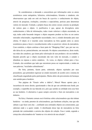 54
Se considerarmos a demanda e concorrência por informações entre os atores
econômicos como antiquários, leiloeiros, colecionadores, feirantes e catadores, nós
observaremos que cada um está em busca da expertise e conhecimento do objeto,
através de pesquisas, avaliações, consultas a especialistas, perícias para determinar
valores de mercado. Contudo, a própria busca dos atores sociais consiste na produção
de valores para o objeto. A justificativa é que, apesar da divergência entre
conhecimentos e falta de informações, todos visam valorizar o objeto encontrado, ou
seja, todos estão buscando integrar o objeto enquanto produto na feira ou em outros
mercados relacionados, engendrando necessidades, isto é, criando demandas para suas
ofertas. O objeto só é inserido como mercadoria na feira quando entre os atores
econômicos passa a haver o reconhecimento sobre os possíveis valores da mercadoria.
Caso contrário, o objeto continua a fazer parte do “Shopping Chão”, que, por sua vez,
não deixa de ser, potencialmente, um mercado. Os objetos concentram-se, deste modo,
nas mãos dos catadores, que lutam pela valorização de seus produtos e de seu trabalho.
Quando percebe que o objeto encontrado não tem valor de mercado, o catador o
abandona ou repassa a outros catadores. Às vezes, os objetos voltam para o lixo.
Contudo, eles acreditam que tudo que encontram possa ser reaproveitado, e ainda em
suas palavras, “reciclados culturalmente”.
Da feira, portanto, fazem parte, sobretudo, objetos rejeitados por seus
possuidores, que pretendem regressar ao estado mercantil, de acordo com o sistema de
classificação engendrado pelos participantes. Muitos deles são provenientes de heranças
sem sentido para o herdeiro.
Nas páginas de “Ensaio sobre a dádiva”, Marcel Mauss aponta para a
incoerência do nosso direito, questionando o fato de que um sobrinho-neto herde, por
exemplo, o espartilho de sua falecida avó, pois que sentido ou utilidade teria esse bem
ao seu herdeiro. A alternativa é quase sempre converter o bem em mercadoria e em
dinheiro.
Na feira, é bastante comum ouvir histórias sobre colecionadores que não tinham
herdeiros – ou ainda, parentes de colecionadores, que herdaram coleções, mas que não
sabiam o que fazer com elas –, confiando seus estimados objetos aos comerciantes, que
saberiam onde e a quem vender. A distribuição desse tipo de mercadoria na feira
pretende dar continuidade a carreira dos objetos de coleção. Essa é ainda, segunda a
crença dos colecionadores de “manter-se vivo através de sua coleção”.
 