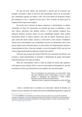 55
No caso da feira, objetos que pertenciam a pessoas que já morreram, por
exemplo, continuam a vagar em busca de uma classificação, através de um possuidor,
que a identifique segundo sua origem e valor. Tais como álbuns de fotografias antigas,
que acabaram no lixo, e seguiram do lixo para a feira. Contudo, há quem goste de
imaginar histórias para essas imagens.
De acordo com o discurso de alguns expositores e colecionadores, os objetos
encontrados na Praça XV representam um passado que estava se perdendo, e, como
num esforço individual, mas também coletivo, a feira pretende recuperar usos,
tradições, histórias, memória através de uma sociabilidade singular. Neste sentido,
encontramos dentre os objetos expostos, uma série de objetos memoráveis, para os
quais ainda não foram criados complexos exibicionários como museus. Verdadeiros
fetiches entre colecionadores, que compartilham da troca de informações sobre coisas
que por algum motivo marcaram época, as memorabilias são freqüentemente expostas e
comercializadas na feira. Como por exemplo, o caso do brinquedo LEGO, que teve sua
versão antiga transformada em objeto de coleção entre adultos5F
6
.
Vale dizer que as peças do sistema LEGO não são exatamente mercadorias, mas
assumem o papel preponderante na formação e identificação de grupos interessados
especificamente por uma classe de objetos.
Parte dos colecionadores cultiva a idéia da criação de museus para guardar e
exibir peças de suas coleções. Este é o caso do colecionador de brinquedos R., que tem
uma barraca na feira, mas afirma não ser um vendedor, mas um colecionador.
Não sou exatamente um comerciante, sou colecionador. Estou
aqui para identificar outros colecionadores como eu e poder
comprar os brinquedos que interessam à minha coleção.
Raramente vendo alguma coisa desta barraca.
(Roberto 40 anos, expositor de brinquedos na Feira da Praça
XV)
Assim, o expositor não se considera um comerciante. Apesar de feirante, seu
interesse está em aumentar sua coleção através da sociabilidade propiciada no espaço da
6
“O sistema LEGO é um brinquedo cujo conceito se baseia em partes que se encaixam permitindo
inúmeras combinações. Criado pelo dinamarquês Ole Kirk Christiansen, é fabricado em escala industrial
em plástico injetado desde meados da década de 1950, popularizando-se em todo o mundo desde então”.
http://pt.wikipedia.org/wiki/LEGO
 