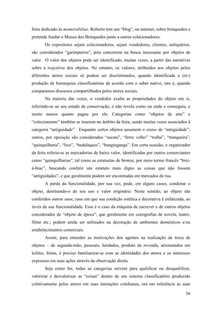 56
feira dedicado às memorabilias. Roberto tem um “blog”, na internet, sobre brinquedos e
pretende fundar o Museu dos Brinquedos junto a outros colecionadores.
Os expositores sejam colecionadores, sejam vendedores, clientes, antiquários,
são considerados “garimpeiros”, pois concorrem na busca incessante por objetos de
valor. O valor dos objetos pode ser identificado, muitas vezes, a partir das narrativas
sobre a trajetória dos objetos. No entanto, os valores, atribuídos aos objetos pelos
diferentes atores sociais só podem ser discriminados, quando identificada a (re-)
produção de hierarquias classificatórias de acordo com o saber nativo, isto é, quando
comparamos discursos compartilhados pelos atores sociais.
Na maioria das vezes, o vendedor exalta as propriedades do objeto em si,
referindo-se ao seu estado de conservação, e não revela como ou onde o conseguiu, e
muito menos quanto pagou por ele. Categorias como “objetos de arte” e
“colecionismo” também se inserem no âmbito da feira, sendo muitas vezes associados à
categoria “antiguidade”. Enquanto certos objetos assumem o status de “antiguidade”;
outros, por oposição são considerados “sucata”, “ferro velho” “tralha”, “tranqueira”,
“quinquilharia”, “lixo”, “badulaques”, “bunginganga”. Em certa ocasião, o organizador
da feira referiu-se as mercadorias de baixo valor, identificadas por outros comerciantes
como “quinquilharias”, tal como as estatuetas de bronze, por meio termo francês “bric-
à-brac”, buscando conferir um estatuto mais digno as coisas que não fossem
“antiguidades”, e que geralmente podem ser encontradas em mercados de rua.
A perda da funcionalidade, por sua vez, pode, em alguns casos, condenar o
objeto, destituindo-o de seu uso e valor originário. Neste sentido, ao objeto são
conferidos outros usos; caso em que sua condição estética e decorativa é enfatizada, ao
invés de sua funcionalidade. Esse é o caso da máquina de escrever e de outros objetos
considerados de “objeto de época”, que geralmente em cenografias de novela, teatro,
filme etc.; podem ainda ser utilizados na decoração de ambientes domésticos e/ou
estabelecimentos comerciais.
Assim, para entender as motivações dos agentes na realização da troca de
objetos – de segunda-mão, pessoais, herdados, produto de revenda, arrematados em
leilões, feiras, é preciso familiarizar-se com as identidades dos atores e os interesses
expressos em suas ações através da observação direta.
Seja como for, todas as categorias servem para qualificar ou desqualificar,
valorizar e desvalorizar as “coisas” dentro de um sistema classificatório produzido
coletivamente pelos atores em suas interações cotidianas, ora em referência às suas
 