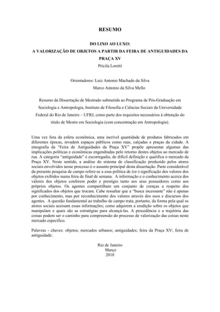 5
RESUMO
DO LIXO AO LUXO:
A VALORIZAÇÃO DE OBJETOS A PARTIR DA FEIRA DE ANTIGUIDADES DA
PRAÇA XV
Pricila Loretti
Orientadores: Luiz Antonio Machado da Silva
Marco Antonio da Silva Mello
Resumo da Dissertação de Mestrado submetida ao Programa de Pós-Graduação em
Sociologia e Antropologia, Instituto de Filosofia e Ciências Sociais da Universidade
Federal do Rio de Janeiro – UFRJ, como parte dos requisitos necessários à obtenção do
título de Mestre em Sociologia (com concentração em Antropologia).
Uma vez fora da esfera econômica, uma incrível quantidade de produtos fabricados em
diferentes épocas, invadem espaços públicos como ruas, calçadas e praças da cidade. A
etnografia da “Feira de Antiguidades da Praça XV” propõe apresentar algumas das
implicações políticas e econômicas engendradas pelo retorno destes objetos ao mercado de
rua. A categoria “antiguidade” é escorregadia, de difícil definição e qualifica o mercado da
Praça XV. Neste sentido, a análise do sistema de classificação produzido pelos atores
sociais envolvidos nesse processo é o assunto principal desta dissertação. Parte considerável
da presente pesquisa de campo refere-se a essa política de (re-) significação dos valores dos
objetos exibidos numa feira de final de semana. A informação e o conhecimento acerca dos
valores dos objetos conferem poder e prestígio tanto aos seus possuidores como aos
próprios objetos. Os agentes compartilham um conjunto de crenças a respeito dos
significados dos objetos que trocam. Cabe ressaltar que a “busca incessante” não é apenas
por conhecimento, mas por reconhecimento dos valores através dos usos e discursos dos
agentes. A questão fundamental ao trabalho de campo trata, portanto, da forma pela qual os
atores sociais acessam essas informações; como adquirem a erudição sobre os objetos que
manipulam e quais são as estratégias para alcançá-las. A procedência e a trajetória das
coisas podem ser o caminho para compreensão do processo de valorização das coisas neste
mercado específico.
Palavras - chaves: objetos; mercados urbanos; antiguidades; feira da Praça XV; feira de
antiguidade;
Rio de Janeiro
Março
2010
 