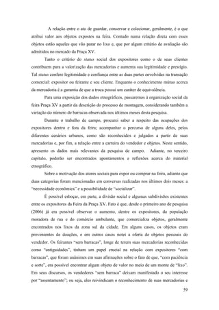 59
A relação entre o ato de guardar, conservar e colecionar, geralmente, é o que
atribui valor aos objetos expostos na feira. Contudo numa relação direta com esses
objetos estão aqueles que vão parar no lixo e, que por algum critério de avaliação são
admitidos no mercado da Praça XV.
Tanto o critério do status social dos expositores como o de seus clientes
contribuem para a valorização das mercadorias e aumenta sua legitimidade e prestígio.
Tal status confere legitimidade e confiança entre as duas partes envolvidas na transação
comercial: expositor ou feirante e seu cliente. Enquanto o conhecimento mútuo acerca
da mercadoria é a garantia de que a troca possui um caráter de equivalência.
Para uma exposição dos dados etnográficos, passaremos à organização social da
feira Praça XV a partir da descrição do processo de montagem, considerando também a
variação do número de barracas observada nos últimos meses desta pesquisa.
Durante o trabalho de campo, procurei saber a respeito das ocupações dos
expositores dentro e fora da feira; acompanhar o percurso de alguns deles, pelos
diferentes cenários urbanos, como são reconhecidos e julgados a partir de suas
mercadorias e, por fim, a relação entre a carreira do vendedor e objetos. Neste sentido,
apresento os dados mais relevantes da pesquisa de campo. Adiante, no terceiro
capítulo, poderão ser encontrados apontamentos e reflexões acerca do material
etnográfico.
Sobre a motivação dos atores sociais para expor ou comprar na feira, adianto que
duas categorias foram mencionadas em conversas realizadas nos últimos dois meses: a
“necessidade econômica” e a possibilidade de “socializar”.
É possível esboçar, em parte, a divisão social e algumas subdivisões existentes
entre os expositores da Feira da Praça XV. Fato é que, desde o primeiro ano de pesquisa
(2006) já era possível observar o aumento, dentre os expositores, da população
moradora de rua e do comércio ambulante, que comercializa objetos, geralmente
encontrados nos lixos da zona sul da cidade. Em alguns casos, os objetos eram
provenientes de doações, e em outros casos notei a oferta de objetos pessoais do
vendedor. Os feirantes “sem barracas”, longe de terem suas mercadorias reconhecidas
como “antiguidades”, tinham um papel crucial na relação com expositores “com
barracas”, que foram unânimes em suas afirmações sobre o fato de que, “com paciência
e sorte”, era possível encontrar algum objeto de valor no meio de um monte de “lixo”.
Em seus discursos, os vendedores “sem barraca” deixam manifestado o seu interesse
por “assentamento”; ou seja, eles reivindicam o reconhecimento de suas mercadorias e
 