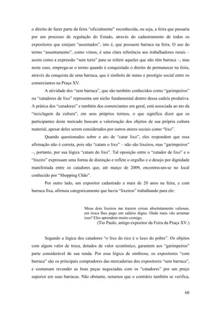 60
o direito de fazer parte da feira “oficialmente” reconhecida, ou seja, a feira que passaria
por um processo de regulação do Estado, através do cadastramento de todos os
expositores que estejam “assentados”, isto é, que possuem barraca na feira. O uso do
termo “assentamento”, como vimos, é uma clara referência aos trabalhadores rurais –
assim como a expressão “sem terra” para se referir aqueles que não têm barraca –, mas
neste caso, emprega-se o termo quando é conquistado o direito de permanecer na feira,
através da conquista de uma barraca, que é símbolo de status e prestígio social entre os
comerciantes na Praça XV.
A atividade dos “sem barraca”, que são também conhecidos como “garimpeiros”
ou “catadores de lixo” representa um nicho fundamental dentro dessa cadeia produtiva.
A prática dos “catadores” e também dos comerciantes em geral, está associada ao ato da
“reciclagem da cultura”, em seus próprios termos, o que significa dizer que os
participantes deste mercado buscam a valorização dos objetos de sua própria cultura
material, apesar deles serem considerados por outros atores sociais como “lixo”.
Quando questionados sobre o ato de “catar lixo”, eles respondem que essa
afirmação não é correta, pois não “catam o lixo” – não são lixeiros, mas “garimpeiros”
–, portanto, por sua lógica “catam do lixo”. Tal oposição entre o “catador de lixo” e o
“lixeiro” expressam uma forma de distinção e reflete o orgulho e o desejo por dignidade
manifestada entre os catadores que, até março de 2009, encontravam-se no local
conhecido por “Shopping Chão”.
Por outro lado, um expositor cadastrado a mais de 20 anos na feira, e com
barraca fixa, afirmou categoricamente que havia “lixeiros” trabalhando para ele:
Meus dois lixeiros me trazem coisas absolutamente valiosas,
em troca lhes pago um salário digno. Onde mais vão arrumar
isso? Eles aprendem muito comigo.
(Tio Paulo, antigo expositor da Feira da Praça XV.)
Segundo a lógica dos catadores “o lixo do rico é o luxo do pobre”. Os objetos
com algum valor de troca, dotados de valor econômico, garantem aos “garimpeiros”
parte considerável de sua renda. Por essa lógica de simbiose, os expositores “com
barraca” são os principais compradores das mercadorias dos expositores “sem barraca”,
e costumam revender as boas peças negociadas com os “catadores” por um preço
superior em suas barracas. Não obstante, notamos que o contrário também se verifica,
 
