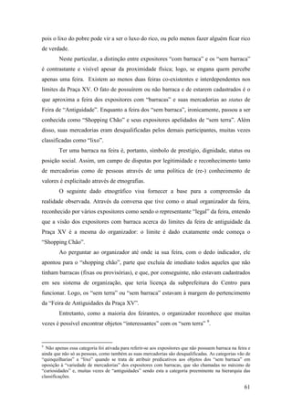 61
pois o lixo do pobre pode vir a ser o luxo do rico, ou pelo menos fazer alguém ficar rico
de verdade.
Neste particular, a distinção entre expositores “com barraca” e os “sem barraca”
é contrastante e visível apesar da proximidade física; logo, se engana quem percebe
apenas uma feira. Existem ao menos duas feiras co-existentes e interdependentes nos
limites da Praça XV. O fato de possuírem ou não barraca e de estarem cadastrados é o
que aproxima a feira dos expositores com “barracas” e suas mercadorias ao status de
Feira de “Antiguidade”. Enquanto a feira dos “sem barraca”, ironicamente, passou a ser
conhecida como “Shopping Chão” e seus expositores apelidados de “sem terra”. Além
disso, suas mercadorias eram desqualificadas pelos demais participantes, muitas vezes
classificadas como “lixo”.
Ter uma barraca na feira é, portanto, símbolo de prestígio, dignidade, status ou
posição social. Assim, um campo de disputas por legitimidade e reconhecimento tanto
de mercadorias como de pessoas através de uma política de (re-) conhecimento de
valores é explicitado através de etnografias.
O seguinte dado etnográfico visa fornecer a base para a compreensão da
realidade observada. Através da conversa que tive como o atual organizador da feira,
reconhecido por vários expositores como sendo o representante “legal” da feira, entendo
que a visão dos expositores com barraca acerca do limites da feira de antiguidade da
Praça XV é a mesma do organizador: o limite é dado exatamente onde começa o
“Shopping Chão”.
Ao perguntar ao organizador até onde ia sua feira, com o dedo indicador, ele
apontou para o “shopping chão”, parte que excluía de imediato todos aqueles que não
tinham barracas (fixas ou provisórias), e que, por conseguinte, não estavam cadastrados
em seu sistema de organização, que teria licença da subprefeitura do Centro para
funcionar. Logo, os “sem terra” ou “sem barraca” estavam à margem do pertencimento
da “Feira de Antiguidades da Praça XV”.
Entretanto, como a maioria dos feirantes, o organizador reconhece que muitas
vezes é possível encontrar objetos “interessantes” com os “sem terra” 8F
9
.
9
Não apenas essa categoria foi ativada para referir-se aos expositores que não possuem barraca na feira e
ainda que não só as pessoas, como também as suas mercadorias são desqualificadas. As categorias vão de
“quinquilharias” a “lixo” quando se trata de atribuir predicativos aos objetos dos “sem barraca” em
oposição à “variedade de mercadorias” dos expositores com barracas, que são chamadas no máximo de
“curiosidades” e, muitas vezes de “antiguidades” sendo esta a categoria preeminente na hierarquia das
classificações.
 