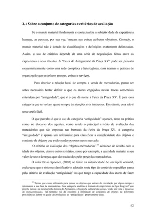 62
3.1 Sobre o conjunto de categorias e critérios de avaliação
Se o mundo material fundamenta e contextualiza a subjetividade da experiência
humana, as pessoas, por sua vez, buscam nas coisas atributos objetivos. Contudo, o
mundo material não é dotado de classificações e definições exatamente delimitadas.
Assim, o uso de critérios depende de uma série de negociações feitas entre os
expositores e seus clientes. A “Feira de Antiguidade da Praça XV” pode ser pensada
esquematicamente como uma rede complexa e heterogênea, com normas e práticas de
organização que envolvem pessoas, coisas e serviços.
Para abordar a relação local de compra e venda de mercadorias, penso ser
antes necessário tentar definir o que os atores engajados nestas trocas comerciais
entendem por “antiguidade”, que é o que dá nome a Feira da Praça XV. É para essa
categoria que se voltam quase sempre às atenções e os interesses. Entretanto, essa não é
uma tarefa fácil.
O que percebo é que o uso da categoria “antiguidade” aparece, tanto na prática
como no discurso dos agentes, como sendo o principal critério de avaliação das
mercadorias que são expostas nas barracas da Feira da Praça XV. A categoria
“antiguidade” é apenas um referencial para classificar a complexidade dos objetos e
conjunto de objetos que estão sendo expostos neste mercado.
O critério de avaliação dos ‘objetos-mercadorias’9F
10
acontece de acordo com a
idade dos objetos, dentre outros critérios, como por exemplo, a qualidade material e seu
valor de uso e de troca, que são traduzidos pelo preço das mercadorias.
O autor Brian Spooner, (2007) ao tratar da autenticidade de um tapete oriental,
esclareceu que o sistema classificatório adotado neste tipo de comércio específico passa
pelo critério de avaliação “antiguidade” no que tange a capacidade dos atores de fazer
10
Termo que estou utilizando para pensar os objetos que saíram de circulação por algum tempo e
retornaram a sua fase de mercadorias. Essa categoria analítica é tomada de empréstimo de Igor Kopytoff que
propôs pensar, na mesma linha teórica de Appadurai, a biografia cultural das coisas, tendo em vista o processo
de mercantilização. Tal reflexão vai de encontro à infinidade de conjuntos de objetos de diferentes
procedências dentre os quais são produzidas as “antiguidades” propriamente ditas.
 