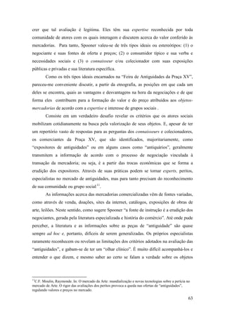 63
crer que tal avaliação é legitima. Eles têm sua expertise reconhecida por toda
comunidade de atores com os quais interagem e discutem acerca do valor conferido às
mercadorias. Para tanto, Spooner valeu-se de três tipos ideais ou estereótipos: (1) o
negociante e suas fontes de oferta e preços; (2) o consumidor típico e sua verba e
necessidades sociais e (3) o connaisseur e/ou colecionador com suas exposições
públicas e privadas e sua literatura específica.
Como os três tipos ideais encarnados na “Feira de Antiguidades da Praça XV”,
pareceu-me conveniente discutir, a partir da etnografia, as posições em que cada um
deles se encontra, quais as vantagens e desvantagens na hora da negociações e de que
forma eles contribuem para a formação do valor e do preço atribuídos aos objetos-
mercadorias de acordo com a expertise e interesse de grupos sociais .
Consiste em um verdadeiro desafio revelar os critérios que os atores sociais
mobilizam cotidianamente na busca pela valorização de seus objetos. E, apesar de ter
um repertório vasto de respostas para as perguntas dos connaisseurs e colecionadores,
os comerciantes da Praça XV, que são identificados, majoritariamente, como
“expositores de antiguidades” ou em alguns casos como “antiquários”, geralmente
transmitem a informação de acordo com o processo de negociação vinculada à
transação da mercadoria; ou seja, é a partir das trocas econômicas que se forma a
erudição dos expositores. Através de suas práticas podem se tornar experts, peritos,
especialistas no mercado de antiguidades, mas para tanto precisam do reconhecimento
de sua comunidade ou grupo social10F
11
.
As informações acerca das mercadorias comercializadas vêm de fontes variadas,
como através de venda, doações, sites da internet, catálogos, exposições de obras de
arte, leilões. Neste sentido, como sugere Spooner “a fonte de instrução é a erudição dos
negociantes, gerada pela literatura especializada e história do comércio”. Até onde pude
perceber, a literatura e as informações sobre as peças de “antiguidade” são quase
sempre ad hoc e, portanto, difíceis de serem generalizadas. Os próprios especialistas
raramente reconhecem ou revelam as limitações dos critérios adotados na avaliação das
“antiguidades”, e gabam-se de ter um “olhar clínico”. É muito difícil acompanhá-los e
entender o que dizem, e mesmo saber ao certo se falam a verdade sobre os objetos
11
C.F. Moulin, Raymonde. In: O mercado da Arte: mundialização e novas tecnologias sobre a perícia no
mercado de Arte. O rigor das avaliações dos perítos provoca a queda nas ofertas de “antiguidades”,
regulando valores e preços no mercado.
 