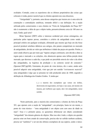 64
avaliados. Contudo, como os expositores são os últimos proprietários das coisas que
colocam à venda, parece razoável que os clientes apostem nos seus discursos.
“Antiguidade” é, portanto, uma dessas categorias que trazem em si uma série de
conotações e contradições analíticas, tornando difícil a sua definição. Se a noção
utilizada pelos comerciantes e seus clientes na “Feira de Antiguidades da Praça XV”
não é exatamente a idéia de que o objeto tenha, presumivelmente cerca de 100 anos ou
mais. Então, qual seria?
Brian Spooner (2007) sobre o interesse ocidental por coisas estrangeiras, em
particular pelos tapetes persas, considera o critério da antiguidade como sendo o
principal critério em qualquer avaliação, afirmando que mesmo que hoje em dia fosse
possível produzir artefatos idênticos aos antigos, eles jamais competiriam no mercado
de antiguidades, devido ao valor que atribuímos à idade das peças em questão. Porém, o
autor ainda observa que por mais que “tapetes antigos continuem, sem dúvida a ditar as
regras para o mercado e as coleções, eles abastecem apenas uma ínfima porção deste
mercado, que decresce a cada dia, o que pode ser percebido através do valor e da oferta
das antiguidades, na logística da produção e no contexto social do consumo.”
(Spooner:2007:pp248). Entretanto, do ponto de vista técnico, diz o autor, ainda seria
possível adquirir uma antiguidade, visto que por um sentido “estritamente material”
uma antiguidade é algo que se presume ter sido produzido antes de 1880, segundo a
definição da Alfandega dos Estados Unidos. E ainda que:
(...) a maioria dos exemplares que vemos em leilões,
showrooms de negociantes, em lojas e nas casas, até mesmo em
museus, por melhores que sejam, não é de antiguidades, nesse
sentido.
(Spooner:2007:248)
Neste particular, para a maioria dos comerciantes e clientes da feira da Praça
XV, que operam com a noção de “antiguidade”, em princípio, basta ter em mente, o
ponto de vista técnico – “uma antiguidade é um objeto com cem anos de idade ou
mais”. Esse é o primeiro passo, se quisermos diferenciar um objeto considerado
“antiguidade” dos demais gêneros de objetos. Mas isso não é tudo; o objeto em questão
precisa estar em bom estado de conservação, precisa não ter sofrido nenhum acidente,
precisa ser “autêntico” e ser um dos últimos exemplares de sua espécie, senão o único.
 