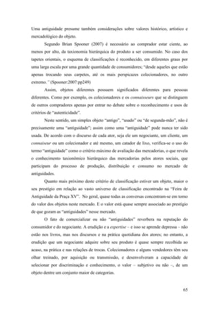 65
Uma antiguidade presume também considerações sobre valores histórico, artístico e
mercadológico do objeto.
Segundo Brian Spooner (2007) é necessário ao comprador estar ciente, ao
menos por alto, da taxionomia hierárquica do produto a ser consumido. No caso dos
tapetes orientais, o esquema de classificações é reconhecido, em diferentes graus por
uma larga escala por uma grande quantidade de consumidores; “desde aqueles que estão
apenas trocando seus carpetes, até os mais perspicazes colecionadores, no outro
extremo.” (Spooner:2007:pp249)
Assim, objetos diferentes possuem significados diferentes para pessoas
diferentes. Como por exemplo, os colecionadores e os connaisseurs que se distinguem
de outros compradores apenas por entrar no debate sobre o reconhecimento e usos de
critérios de “autenticidade”.
Neste sentido, um simples objeto “antigo”, “usado” ou “de segunda-mão”, não é
precisamente uma “antiguidade”; assim como uma “antiguidade” pode nunca ter sido
usada. De acordo com o discurso de cada ator, seja ele um negociante, um cliente, um
connaiseur ou um colecionador e até mesmo, um catador de lixo, verifica-se o uso do
termo “antiguidade” como o critério máximo de avaliação das mercadorias, o que revela
o conhecimento taxionômico hierárquico das mercadorias pelos atores sociais, que
participam do processo de produção, distribuição e consumo no mercado de
antiguidades.
Quanto mais próximo deste critério de classificação estiver um objeto, maior o
seu prestígio em relação ao vasto universo de classificação encontrado na “Feira de
Antiguidade da Praça XV”. No geral, quase todas as conversas concentram-se em torno
do valor dos objetos neste mercado. E o valor está quase sempre associado ao prestígio
de que gozam as “antiguidades” nesse mercado.
O fato de comercializar ou não “antiguidades” reverbera na reputação do
consumidor e do negociante. A erudição e a expertise – e isso se aprende depressa – não
estão nos livros, mas nos discursos e na prática quotidiana dos atores; no entanto, a
erudição que um negociante adquire sobre seu produto é quase sempre recolhida ao
acaso, na prática e nas relações de trocas. Colecionadores e alguns vendedores têm seu
olhar treinado, por aquisição ou transmissão, e desenvolveram a capacidade de
selecionar por discriminação e conhecimento, o valor – subjetivo ou não –, de um
objeto dentre um conjunto maior de categorias.
 