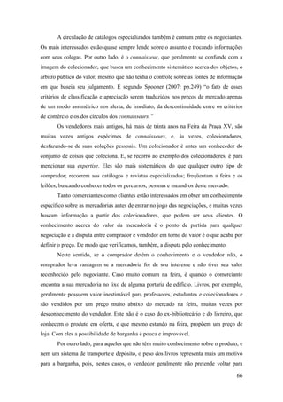 66
A circulação de catálogos especializados também é comum entre os negociantes.
Os mais interessados estão quase sempre lendo sobre o assunto e trocando informações
com seus colegas. Por outro lado, é o connaisseur, que geralmente se confunde com a
imagem do colecionador, que busca um conhecimento sistemático acerca dos objetos, o
árbitro público do valor, mesmo que não tenha o controle sobre as fontes de informação
em que baseia seu julgamento. E segundo Spooner (2007: pp.249) “o fato de esses
critérios de classificação e apreciação serem traduzidos nos preços de mercado apenas
de um modo assimétrico nos alerta, de imediato, da descontinuidade entre os critérios
de comércio e os dos círculos dos connaisseurs.”
Os vendedores mais antigos, há mais de trinta anos na Feira da Praça XV, são
muitas vezes antigos espécimes de connaisseurs, e, às vezes, colecionadores,
desfazendo-se de suas coleções pessoais. Um colecionador é antes um conhecedor do
conjunto de coisas que coleciona. E, se recorro ao exemplo dos colecionadores, é para
mencionar sua expertise. Eles são mais sistemáticos do que qualquer outro tipo de
comprador; recorrem aos catálogos e revistas especializados; freqüentam a feira e os
leilões, buscando conhecer todos os percursos, pessoas e meandros deste mercado.
Tanto comerciantes como clientes estão interessados em obter um conhecimento
específico sobre as mercadorias antes de entrar no jogo das negociações, e muitas vezes
buscam informação a partir dos colecionadores, que podem ser seus clientes. O
conhecimento acerca do valor da mercadoria é o ponto de partida para qualquer
negociação e a disputa entre comprador e vendedor em torno do valor é o que acaba por
definir o preço. De modo que verificamos, também, a disputa pelo conhecimento.
Neste sentido, se o comprador detém o conhecimento e o vendedor não, o
comprador leva vantagem se a mercadoria for de seu interesse e não tiver seu valor
reconhecido pelo negociante. Caso muito comum na feira, é quando o comerciante
encontra a sua mercadoria no lixo de alguma portaria de edifício. Livros, por exemplo,
geralmente possuem valor inestimável para professores, estudantes e colecionadores e
são vendidos por um preço muito abaixo do mercado na feira, muitas vezes por
desconhecimento do vendedor. Este não é o caso do ex-bibliotecário e do livreiro, que
conhecem o produto em oferta, e que mesmo estando na feira, propõem um preço de
loja. Com eles a possibilidade de barganha é pouca e improvável.
Por outro lado, para aqueles que não têm muito conhecimento sobre o produto, e
nem um sistema de transporte e depósito, o peso dos livros representa mais um motivo
para a barganha, pois, nestes casos, o vendedor geralmente não pretende voltar para
 