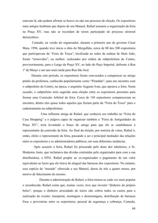 68
estavam lá, não podem afirmar se houve ou não um processo de eleição. Os expositores
mais antigos lembram que depois de seu Manuel, Rafael assumiu a organização da feira
na Praça XV, mas não se recordam de terem participado de processo eleitoral
democrático.
Contudo, na versão do organizador, durante o primeiro ano de governo César
Maia, 1996, quando teve início a obra do Mergulhão, cerca de 80 dos 200 expositores
que participavam da “Feira do Troca”, localizada ao redor da estátua de Dom João,
foram “removidos”, ou melhor, realocados por ordem da subprefeitura do Centro,
provisoriamente, para o Largo da Praça XV, ao lado do Paço Imperial, defronte à Rua
1º de Março e um ano mais tarde para Rua São José.
Durante este período, os expositores foram convocados a comparecer ao antigo
prédio da prefeitura, conhecido popularmente como “Piranhão”, para um encontro com
o subprefeito do Centro, na época, o arquiteto Augusto Ivan, que apoiava a feira. Nesta
ocasião, o subprefeito teria sugerido uma eleição entre os expositores presentes para
formar uma Comissão Arbitral da feira. Cerca de 150 expositores compareceram ao
encontro, dentre eles quase todos aqueles que faziam parte da “Feira do Troca” para o
cadastramento na subprefeitura.
Uma influente amiga de Rafael, que conhecia seu trabalho na “Feira do
Casa Shopping” e o julgava capaz de organizar também a “Feira de Antiguidades da
Praça XV”, teria levantado o braço do amigo para que ele se candidatasse à
representante da comissão da feira. Ao final da eleição, por maioria de votos, Rafael é,
então, eleito o representante da feira, passando a ser o principal mediador das relações
entre os expositores e os administradores públicos, em suas diferentes instâncias.
Após assumir a feira, Rafael foi procurado pelo dono dos tabuleiros, o Sr.
Modestos Justo, que reclamava das dívidas contraídas pelo organizador para com a sua
distribuidora, a DTG. Rafael propõe ao ex-organizador o pagamento de um valor
equivalente ao lucro que ele tirava do aluguel das barracas dos expositores. No entanto,
essa espécie de “mesada” oferecida a seu Manoel, durou de três a quatro meses, por
motivo de falecimento do mesmo.
Durante a administração de Rafael, a feira tornou-se cada vez mais popular
e reconhecida. Rafael conta que, muitas vezes, teve que investir “dinheiro do próprio
bolso”, porque o dinheiro arrecadado de início não cobria todos os custos para a
realização do evento: transporte, montagem e desmontagem, distribuição de barracas
fixas e provisórias entre os expositores, pessoal da segurança e cobrança. Contudo,
 